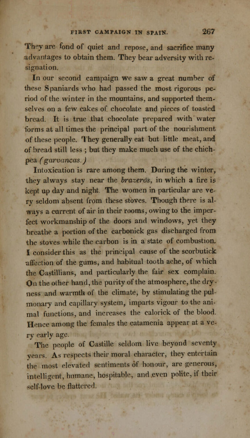 Th<w are fond of quiet and repose, and sacrifice many advantages to obtain them. They bear adversity with re- signation. In our second campaign we saw a great number of these Spaniards who had passed the most rigorous pe- riod of the winter in the mountains, and supported them- selves on a few cakes of chocolate and pieces of toasted bread. It is true that chocolate prepared with Water forms at all times the principal part of the nourishment of these people. They generally eat but little meat, and of bread still less ; but they make much use of the chich- pea (garvancas.) Intoxication is rare among them. During the winter, they always stay near the brazertis, in which a fire is kept up day and night The women in particular are ve- ry seldom absent from these stoves. Though there is al- ways a current of air in their rooms, owing to the imper- fect workmanship of the doors and windows, yet they breathe a portion of the carbonick gas discharged from the stoves while the carbon is in a state of combustion. I consider this as the principal cause of the scorbutick •affection of the gums, and habitual tooth ache, of which the Castillians, and particularly the fair sex complain. On the other hand, the purity of the atmosphere, the dry- ness and warmth of the climate, by stimulating the pul- monary and capillary system, imparts vigour to the ani- mal functions, and increases the calorick of the blood. Hence among the females the catamenia appear at a ve- ry early age. The people of Castille seldom live beyond seventy years. As respects their moral character, they entertain the most elevated sentiments of honour, are generous, intelligent, humane, hospitable, and even polite, if their self-love be flattered.
