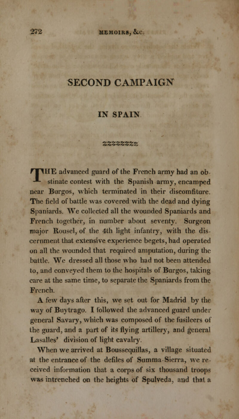 SECOND CAMPAIGN IN SPAIN fTlHE advanced guard of the French army had an ob -*- stinate contest with the Spanish army, encamped near Burgos, which terminated in their discomfiture. The field of battle was covered with the dead and dying Spaniards. We collected all the wounded Spaniards and French together, in number about seventy. Surgeon major Rousel, of the 4th light infantry, with the dis- cernment that extensive experience begets, had operated on all the wounded that required amputation, during the battle. We dressed all those who had not been attended to, and conveyed them to the hospitals of Burgos, taking care at the same time, to separate the Spaniards from the French. A few days after this, we set out for Madrid by the way of Buytrago. I followed the advanced guard under general Savary, which was composed of the fusileers of the guard, and a part of its flying artillery, and general Lasalles* division of light cavalry. When we arrived at Boussequillas, a village situated at the entrance of the defiles of Summa Sierra, we re- ceived information that a corps of six thousand troops was intrenched on the heights of Spulveda, and thai a