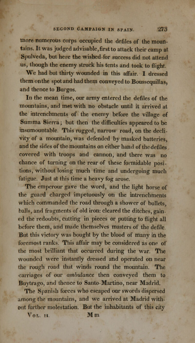 more numerous corps occupied the defiles of the moun- tains. It was judged advisable,first to attack their camp at Spulveda, but here the wished-for success did not attend us, though the enemy struck his tents and took to flight. We had but thirty wounded in this affair. I dressed them onthe spot and had them conveyed to Boussequillas, and thence to Burgos. In the mean time, our army entered the defiles of the mountains, and met with no obstacle until it arrived at the intrenchments of the enemy before the village of Summa Sierra; but then the difficulties appeared to be insumountable. This rugged, narrow road, on the decli- vity of a mountain, was defended by masked batteries, and the sides of the mountains on either hand of the defiles covered with troops and cannon, and there was no chance of turning on the rear of these formidable posi- tions, without losing much time and undergoing much fatigue. Just at this time a heavy fog arose. The emperour gave the word, and the light horse of the guard charged impetuously on the intrenchments which commanded the road through a shower of bullets, balls, and fragments of old iron: cleared the ditches, gain- ed the redoubts, cutting in pieces or putting to flight all before them, and made themselves masters of the defile. But this victory was bought by the blood of many in the foremost ranks. This affair may be considered as one of the most brilliant that occurred during the war. The wounded were instantly dressed and operated on near the rough road that winds round the mountain. The carriages of our ambulance then conveyed them to Buytrago, and thence to Santo-Martino, near Madrid. The Spanish forces who escaped our swords dispersed among the mountains, and we arrived at Madrid with- out further molestation. But the inhabitants of this city Vol. h. Mm