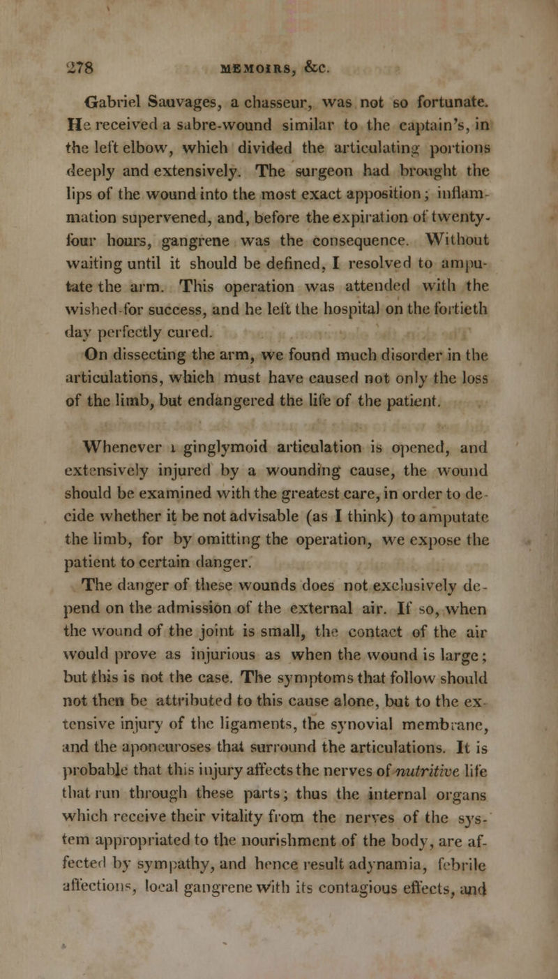 Gabriel Sauvages, a chasseur, was not so fortunate. He received a sabre-wound similar to the captain's, in the left elbow, which divided the articulating portions deeply and extensively. The surgeon had brought the lips of the wound into the most exact apposition; inflam- mation supervened, and, before the expiration of twenty- four hours, gangrene was the consequence. Without waiting until it should be defined, I resolved to ampu- tate the arm. This operation was attended with the wished-for success, and he left the hospital on the fortieth day perfectly cured. On dissecting the arm, we found much disorder in the articulations, which must have caused not only the loss of the limb, but endangered the life of the patient. Whenever i ginglymoid articulation is opened, and extensively injured by a wounding cause, the wound should be examined with the greatest care, in order to de cide whether it be not advisable (as I think) to amputate the limb, for by omitting the operation, we expose the patient to certain danger. The danger of these wounds does not exclusively de- pend on the admission of the external air. If so, when the wound of the joint is small, the contact of the air would prove as injurious as when the wound is large; but this is not the case. The symptoms that follow should not then be attributed to this cause alone, but to the ex tensive injury of the ligaments, the synovial membrane, and the aponeuroses that surround the articulations. It is probable that this injury affects the nerves of nutritive life that run through these parts; thus the internal organs which receive their vitality from the nerves of the sj's- tem appropriated to the nourishment of the body, are af- fected by sympathy, and hence result adynamia, febrile affections, local gangrene with its contagious effects, and