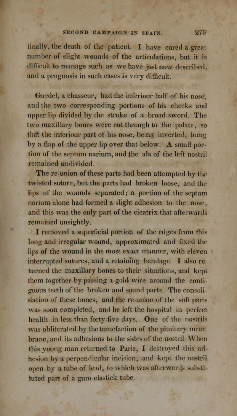 finally, the death of the patient. I have cured a great number of slight wounds of the articulations, but it is difficult to manage such as we have just now described, and a prognosis in such cases is very difficult. Gardcl, a chasseur, had the inferiour half of his nose, and the two corresponding portions of his cheeks and upper lip divided by the stroke of a broad sword. The two maxillary bones were cut through to the palate, so that the inferiour part of his nose, being inverted, hung by a flap of the upper lip over that below. A small por- tion of the septum narium, and the ala of the left nostril remained undivided. The reunion of these parts had been attempted by the twisted suture, but the parts had broken loose, and the lips of the wounds separated; a portion of the septum narium alone had formed a slight adhesion to the nose, and this was the only part of the cicatrix that afterwards remained unsightly. I removed a superficial portion of the edges from this long and irregular wound, approximated and fixed the lips of the wound in the most exact manner, with eleven interrupted sutures, and a retaining bandage. I also re turned the maxillary bones to their situations, and kept them together by passing a gold wire around the conti- guous teeth of the broken and sound parts. The consoli- dation of these bones, and the re-union of the soft parts was soon completed, and he left the hospital in perfect health in less than forty five days. One of the nostrils was obliterated by the tumefaction of the pituitary mem- brane, and its adhesions to the sides of the nostril. When this young man returned to Paris, I destroyed this ad- hesion bv a perpendicular incision, and kept the nostril open by a tube of lead, to which was afterwards substi tuted part of a gum-clastick tube.