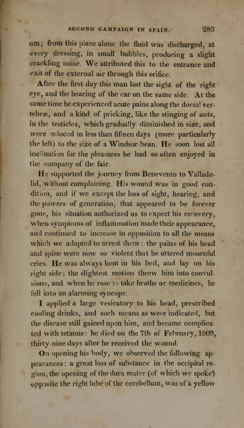 um; from this piace alone the fluid was discharged, at every dressing, in small bubbles, producing a slight crackling noise. We attributed this to the entrance and exit of the external air through this orifice. After the first day this man lost the sight of the right eye, and the hearing of the ear on the same side. At the same time he experienced acute pains along the dorsal ver- tebrae, and a kind of pricking, like the stinging of ants, in the testicles, which gradually diminished in size, and were educed in less than fifteen days (more particularly the left) to the size of a Windsor-bean. He soon lost all inci nation for the pleasures he had so often enjoyed in the company of the fair. He supported the juurney from Benevento to Vallado- lid, without complaining. His wound was in good con- dition, and if we except the loss of sight, hearing, and the powers of generation, that appeared to be forever gone, his situation authorized us to expect his recovery, when symptoms of inflammation made their appearance, and continued to increase in opposition to all the means which we adopted to arrest them : the pains of his head and spine were now so violent that he uttered mournful cries. He was always bent in his bed, and lay on his right side; the slightest motion threw him into convul- sions, and when he rose to take broths or medicines, he fell into an alarming syncope. I applied a large vesicatory to his head, prescribed cooling drinks, and such means as were indicated, but the disease still gained upon him, and became complica- ted with tetanus: he died on the 7th of February, 1809, thirty nine days after he received the wound. On opening his body, we observed the following ap- pearances : a great loss of substance in the occipital re- gion, the opening of the dura mater (of which we spoke} opposite the right lobe of the cerebellum, was of a yellow