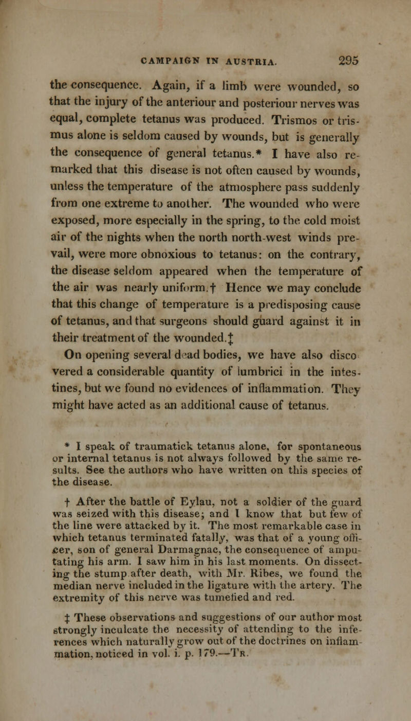 the consequence. Again, if a limb were wounded, so that the injury of the anteriour and posteriour nerves was equal, complete tetanus was produced. Trismos or tris- mus alone is seldom caused by wounds, but is generally the consequence of general tetanus.* I have also re- marked that this disease is not often caused by wounds, unless the temperature of the atmosphere pass suddenly from one extreme to another. The wounded who were exposed, more especially in the spring, to the cold moist air of the nights when the north north-west winds pre- vail, were more obnoxious to tetanus: on the contrary, the disease seldom appeared when the temperature of the air was nearly uniform.f Hence we may conclude that this change of temperature is a predisposing cause of tetanus, and that surgeons should guard against it in their treatment of the wounded. + On opening several dead bodies, we have also disco vered a considerable quantity of lumbrici in the intes- tines, but we found no evidences of inflammation. They might have acted as an additional cause of tetanus. * I speak of traumatick tetanus alone, for spontaneous or internal tetanus is not always followed by the same re- sults. See the authors who have written on this species of the disease. f After the battle of Eylau, not a soldier of the guard was seized with this disease; and I know that but few of the line were attacked by it. The most remarkable case in which tetanus terminated fatally, was that of a young offi- cer, son of general Darmagnac, the consequence of ampu- tating his arm. I saw him in his last moments. On dissect- ing the stump after death, with Mr. Ribes, we found the median nerve included in the ligature with the artery. The extremity of this nerve was tumelied and red. J These observations and suggestions of our author most strongly inculcate the necessity of attending to the infe- rences which naturally grow out of the doctrines on inflain mation. noticed in vol. i. p. 179.—Tr.
