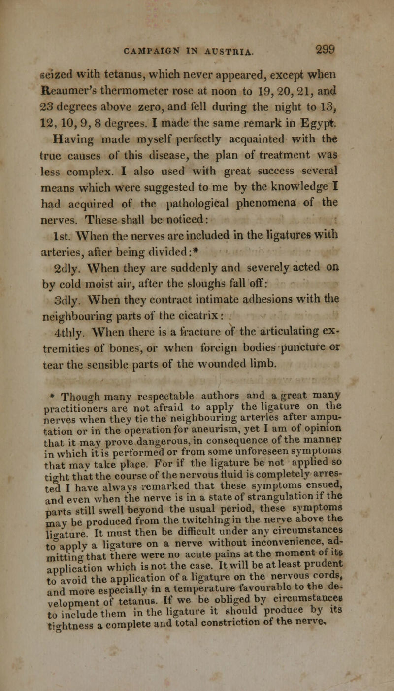 seized with tetanus, which never appeared, except when Reaumer's thermometer rose at noon to 19, 20, 21, and 23 degrees above zero, and fell during the night to 13, 12, 10, 9, 8 degrees. I made the same remark in Egypt. Having made myself perfectly acquainted with the true causes of this disease, the plan of treatment was less complex. I also used with great success several means which were suggested to me by the knowledge I had acquired of the pathological phenomena of the nerves. These shall be noticed: 1st. When the nerves are included in the ligatures with arteries, after being divided :* 2dly. When they are suddenly and severely acted on by cold moist air, after the sloughs fall off: Sdly. When they contract intimate adhesions with the neighbouring parts of the cicatrix: 4thly. When there is a fracture of the articulating ex- tremities of bones, or when foreign bodies puncture or tear the sensible parts of the wounded limb. * Though many respectable authors and a great many practitioners are not afraid to apply the ligature on the nerves when they tie the neighbouring arteries after ampu- tation or in the operation for aneurism, yet I am of opinion that it may prove dangerous, in consequence of the mannei* in which it is performed or from some unforeseen symptoms that mav take place. For if the ligature be not applied so tio-ht that the course of the nervous tiuid is completely arres- ted I have always remarked that these symptoms ensued, and even when the nerve is in a state of strangulation if the parts still swell beyond the usual period, these symptoms may be produced from the twitching in the nerve above the ligature. It must then be difficult under any circumstances toapply a ligature on a nerve without inconvenience, ad- mitting that there were no acute pains at the moment of its application which is not the case. It will be at least prudent to avoid the application of a ligature on the nervous cords, and more especially in a temperature favourable to the de- velopment of tetanus. If we be obliged by circumstances to include tl.em in the ligature it should produce by its tightness a complete and total constriction of the nerve.