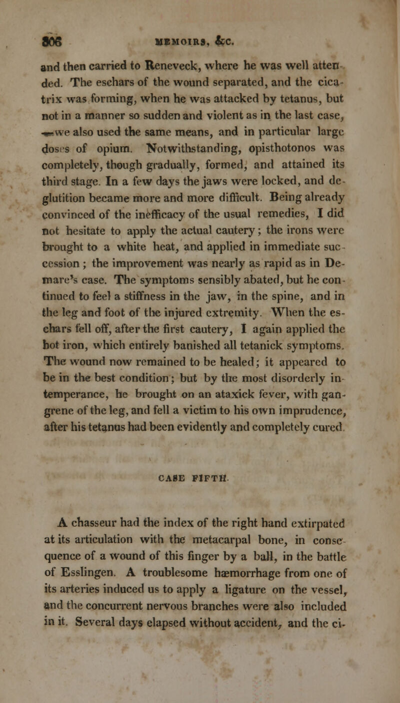 and then carried to Reneveck, where he was well atten ded. The eschars of the wound separated, and the cica- trix was forming, when he was attacked by tetanus, but not in a manner so sudden and violent as in the last case, «we also used the same means, and in particular large dos;-s of opium. Notwithstanding, opisthotonos was completely, though gradually, formed, and attained its third stage. In a few days the jaws were locked, and de- glutition became more and more difficult. Being already convinced of the inefficacy of the usual remedies, I did not hesitate to apply the actual cautery; the irons were brought to a white heat, and applied in immediate sue cession ; the improvement was nearly as rapid as in De- mare's case. The symptoms sensibly abated, but he con- tinued to feel a stiffness in the jaw, in the spine, and in the leg and foot of the injured extremity. When the es- chars fell off, after the first cautery, I again applied the hot iron, which entirely banished all tetanick symptoms. The wound now remained to be healed; it appeared to be in the best condition; but by the most disorderly in temperance, he brought on an ataxick fever, with gan- grene of the leg, and fell a victim to his own imprudence, after his tetanus had been evidently and completely cured CASE FIFTH A chasseur had the index of the right hand extirpated at its articulation with the metacarpal bone, in conse quence of a wound of this finger by a ball, in the battle of Esslingen. A troublesome haemorrhage from one of its arteries induced us to apply a ligature on the vessel, and the concurrent nervous branches were also included in it. Several days elapsed without accident, and the ci-