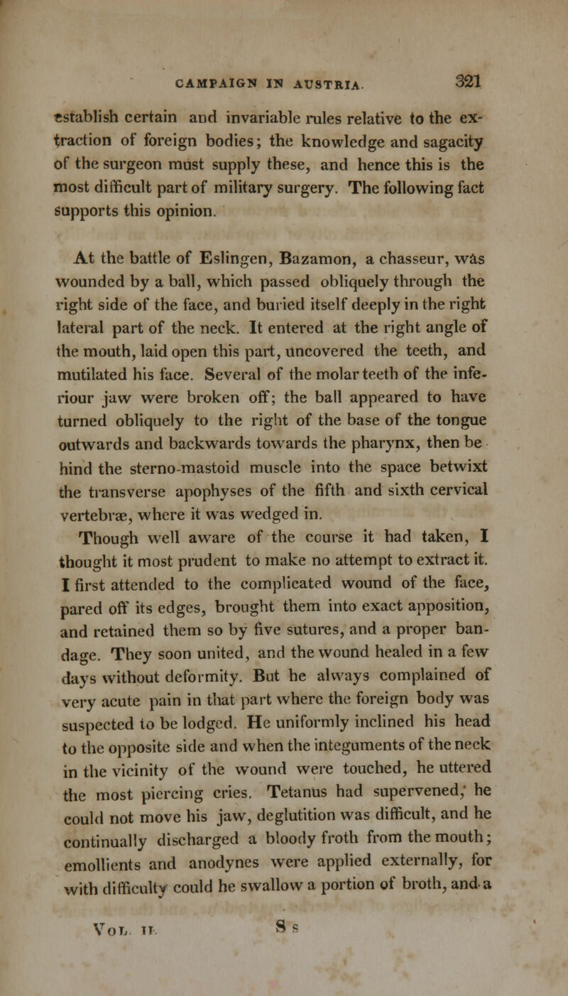 establish certain and invariable rules relative to the ex- traction of foreign bodies; the knowledge and sagacity of the surgeon must supply these, and hence this is the most difficult part of military surgery. The following fact supports this opinion. At the battle of Eslingen, Bazamon, a chasseur, was wounded by a ball, which passed obliquely through the right side of the face, and buried itself deeply in the right lateral part of the neck. It entered at the right angle of the mouth, laid open this part, uncovered the teeth, and mutilated his face. Several of the molar teeth of the infe- riour jaw were broken off; the ball appeared to have turned obliquely to the right of the base of the tongue outwards and backwards towards the pharynx, then be hind the sterno-mastoid muscle into the space betwixt the transverse apophyses of the fifth and sixth cervical vertebrae, where it was wedged in. Though well aware of the course it had taken, I thought it most prudent to make no attempt to extract it. I first attended to the complicated wound of the face, pared off its edges, brought them into exact apposition, and retained them so by five sutures, and a proper ban- dage. They soon united, and the wound healed in a few days without deformity. But he always complained of very acute pain in that part where the foreign body was suspected to be lodged. He uniformly inclined his head to the opposite side and when the integuments of the neck in the vicinity of the wound were touched, he uttered the most piercing cries. Tetanus had supervened; he could not move his jaw, deglutition was difficult, and he continually discharged a bloody froth from the mouth; emollients and anodynes were applied externally, for with difficulty could he swallow a portion of broth, and a Vol it S s