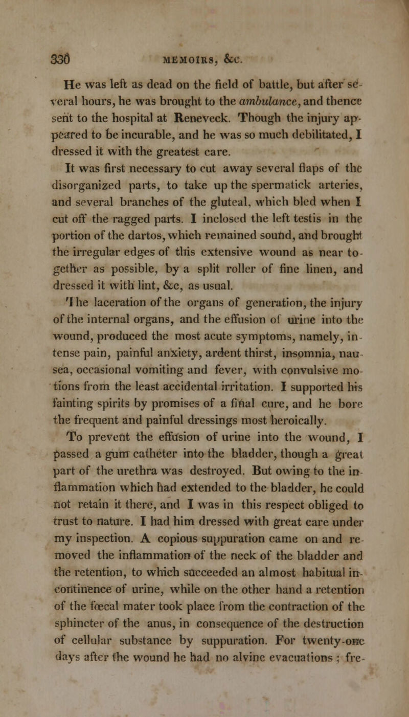 He was left as dead on the field of battle, but after se veral hours, he was brought to the ambulance, and thence sent to the hospital at Reneveck. Though the injury ap- peared to be incurable, and he was so mueh debilitated, I dressed it with the greatest care. It was first necessary to cut away several flaps of the disorganized parts, to take up the spermatick arteries, and several branches of the gluteal, which bled when I cut off the ragged parts. I inclosed the left testis in the portion of the dartos, which remained sound, and brought the irregular edges of this extensive wound as near to- gether as possible, by a split roller of fine linen, and dressed it with lint, &c, as usual. 'I he laceration of the organs of generation, the injury of the internal organs, and the effusion ol urine into the wound, produced the most acute symptoms, namely, in- tense pain, painful anxiety, ardent thirst, insomnia, nau sea, occasional vomiting and fever, with convulsive mo- tions from the least accidental irritation. I supported his fainting spirits by promises of a final cure, and he bore the frequent and painful dressings most heroically. To prevent the effusion of urine into the wound, I passed a gum catheter into the bladder, though a great part of the urethra was destroyed. But owing to the in flammation which had extended to the bladder, he could not retain it there, and I was in this respect obliged to trust to nature. I had him dressed with great care under my inspection. A copious suppuration came on and re moved the inflammation of the neck of the bladder and the retention, to which succeeded an almost habitual in continence of urine, while on the other hand a retention of the foecal mater took place from the contraction of the sphincter of the anus, in consequence of the destruction of cellular substance by suppuration. For twenty-one days after the wound he had no alvinc evacuations : frc-