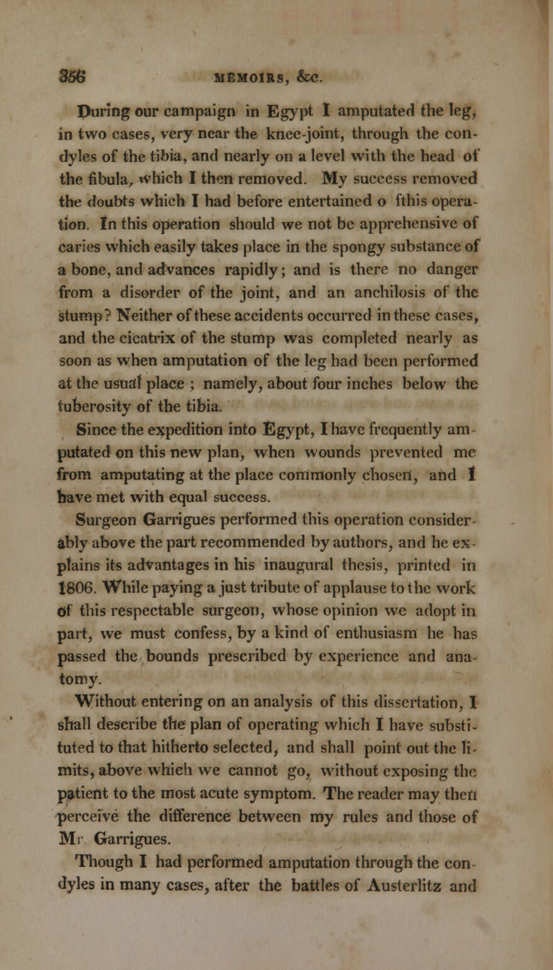During our campaign in Egypt I amputated the leg, in two cases, very near the knee-joint, through the con- dyles of the tibia, and nearly on a level with the head of the fibula, which I then removed. My success removed the doubts which I had before entertained o fthis opera- tion. In this operation should we not be apprehensive of caries which easily takes place in the spongy substance of a bone, and advances rapidly; and is there no danger from a disorder of the joint, and an anchilosis of the stump? Neither of these accidents occurred in these cases, and the cicatrix of the stump was completed nearly as soon as when amputation of the leg had been performed at the usual place ; namely, about four inches below the tuberosity of the tibia. Since the expedition into Egypt, I have frequently am- putated on this new plan, when wounds prevented mc from amputating at the place commonly choscrt, and I have met with equal success. Surgeon Garrigues performed this operation consider- ably above the part recommended by authors, and he ex- plains its advantages in his inaugural thesis, printed in 1806. While paying a just tribute of applause to the work Of this respectable surgeon, whose opinion wc adopt in part, we must confess, by a kind of enthusiasm he has passed the bounds prescribed by experience and ana- tomy. Without entering on an analysis of this dissertation, I shall describe the plan of operating which I have substi- tuted to that hitherto selected, and shall point out the li- mits, above which we cannot go, without exposing the patient to the most acute symptom. The reader may then perceive the difference between my rules and those of Mr Garrigues. Though I had performed amputation through the con dyles in many cases, after the battles of Austerlitz and