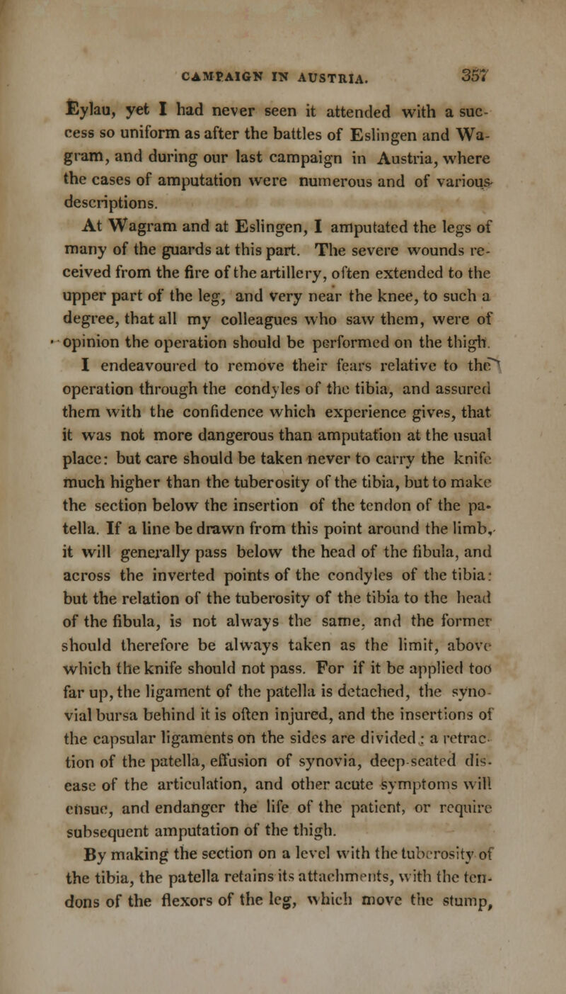 Eylau, yet I had never seen it attended with a suc- cess so uniform as after the battles of Eslingen and Wa gram, and during our last campaign in Austria, where the cases of amputation were numerous and of various- descriptions. At Wagram and at Eslingen, I amputated the legs of many of the guards at this part. The severe wounds re- ceived from the fire of the artillery, often extended to the upper part of the leg, and very near the knee, to such a degree, that all my colleagues who saw them, were of opinion the operation should be performed on the thigh I endeavoured to remove their fears relative to the^ operation through the condyles of the tibia, and assured them with the confidence which experience gives, that it was not more dangerous than amputation at the usual place: but care should be taken never to carry the knife much higher than the tuberosity of the tibia, but to make the section below the insertion of the tendon of the pa. tella. If a line be drawn from this point around the limb, it will generally pass below the head of the fibula, and across the inverted points of the condyles of the tibia: but the relation of the tuberosity of the tibia to the head of the fibula, is not always the same, and the former should therefore be always taken as the limit, above which the knife should not pass. For if it be applied too far up, the ligament of the patella is detached, the syno- vial bursa behind it is often injured, and the insertions of the capsular ligaments on the sides are divided : a retrac- tion of the patella, effusion of synovia, deep seated dis. ease of the articulation, and other acute symptoms will ensue, and endanger the life of the patient, or require subsequent amputation of the thigh. By making the section on a level with the tuberosity of the tibia, the patella retains its attachments, with the ten- dons of the flexors of the leg, which move the stump,