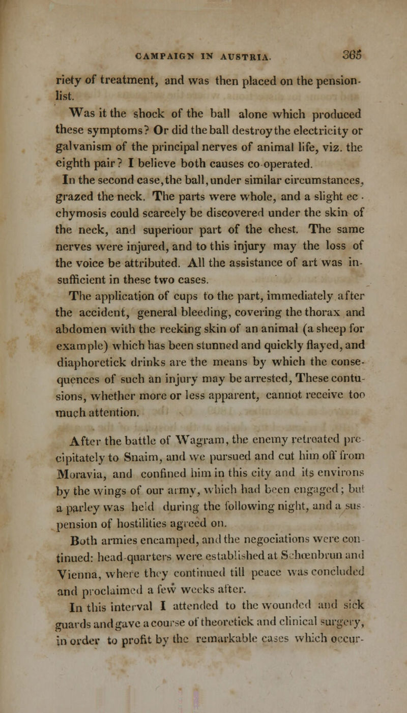 riety of treatment, and was then placed on the pension - list. Was it the shock of the ball alone which produced these symptoms? Or did the ball destroy the electricity or galvanism of the principal nerves of animal life, viz. the eighth pair? I believe both causes co operated. In the second case,the ball,under similar circumstances, grazed the neck. The parts were whole, and a slight ec • chymosis could scarcely be discovered under the skin of the neck, and superiour part of the chest. The same nerves were injured, and to this injury may the loss of the voice be attributed. All the assistance of art was in- sufficient in these two cases. The application of cups to the part, immediately after the accident, general bleeding, covering the thorax and abdomen with the reeking skin of an animal (a sheep for example) which has been stunned and quickly flayed, and diaphorctick drinks are the means by which the conse- quences of such an injury may be arrested, These contu- sions, whether more or less apparent, cannot receive too much attention. After the battle of Wagram, the enemy retreated pre cipitately to Snaim, and we pursued and cut him off from Moravia, and confined him in this city and its environs by the wings of our army, which had been engaged; bui a parley was he'd during the following night, and a sus pension of hostilities agreed on. Both armies encamped, and the negotiations were con tinued: headquarters were established at Sehcenbrun and Vienna, where they continued till peace was concluded and proclaimed a few weeks after. In this interval I attended to the wounded and sick guards and gave a course of theoretick and clinical surgery, in order to profit by the remarkable cases which occur-