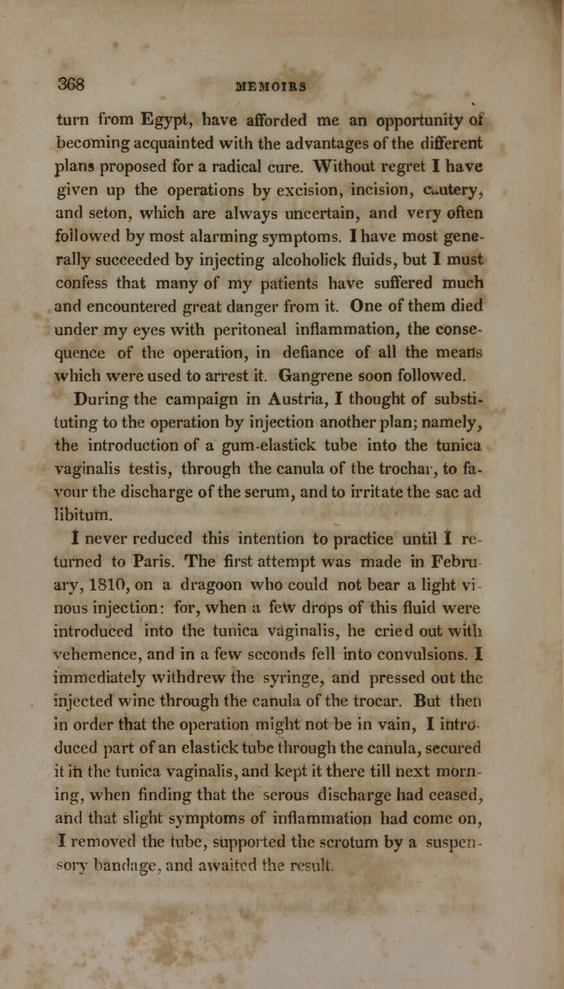 turn from Egypt, have afforded me an opportunity ot becoming acquainted with the advantages of the different plans proposed for a radical cure. Without regret I have given up the operations by excision, incision, cautery, and seton, which are always uncertain, and very often followed by most alarming symptoms. I have most gene- rally succeeded by injecting alcoholick fluids, but I must confess that many of my patients have suffered much and encountered great danger from it. One of them died under my eyes with peritoneal inflammation, the conse- quence of the operation, in defiance of all the means which were used to arrest it. Gangrene soon followed. During the campaign in Austria, I thought of substi- tuting to the operation by injection another plan; namely, the introduction of a gum-elastick tube into the tunica vaginalis testis, through the canula of the trochar, to fa- vour the discharge of the serum, and to irritate the sac ad libitum. I never reduced this intention to practice until I re- turned to Paris. The first attempt was made in Febru ary, 1810, on a dragoon who could not bear a light vi nous injection: for, when a few drops of this fluid were introduced into the tunica vaginalis, he cried out with vehemence, and in a few seconds fell into convulsions. I immediately withdrew the syringe, and pressed out the injected wine through the canula of the trocar. But then in order that the operation might not be in vain, I intro duced part of an elasticktube through the canula, secured it in the tunica vaginalis, and kept it there till next morn- ing, when finding that the serous discharge had ceased, and that slight symptoms of inflammation had come on, I removed the tube, supported the scrotum by a suspen- sory bandage, and awaited the result.