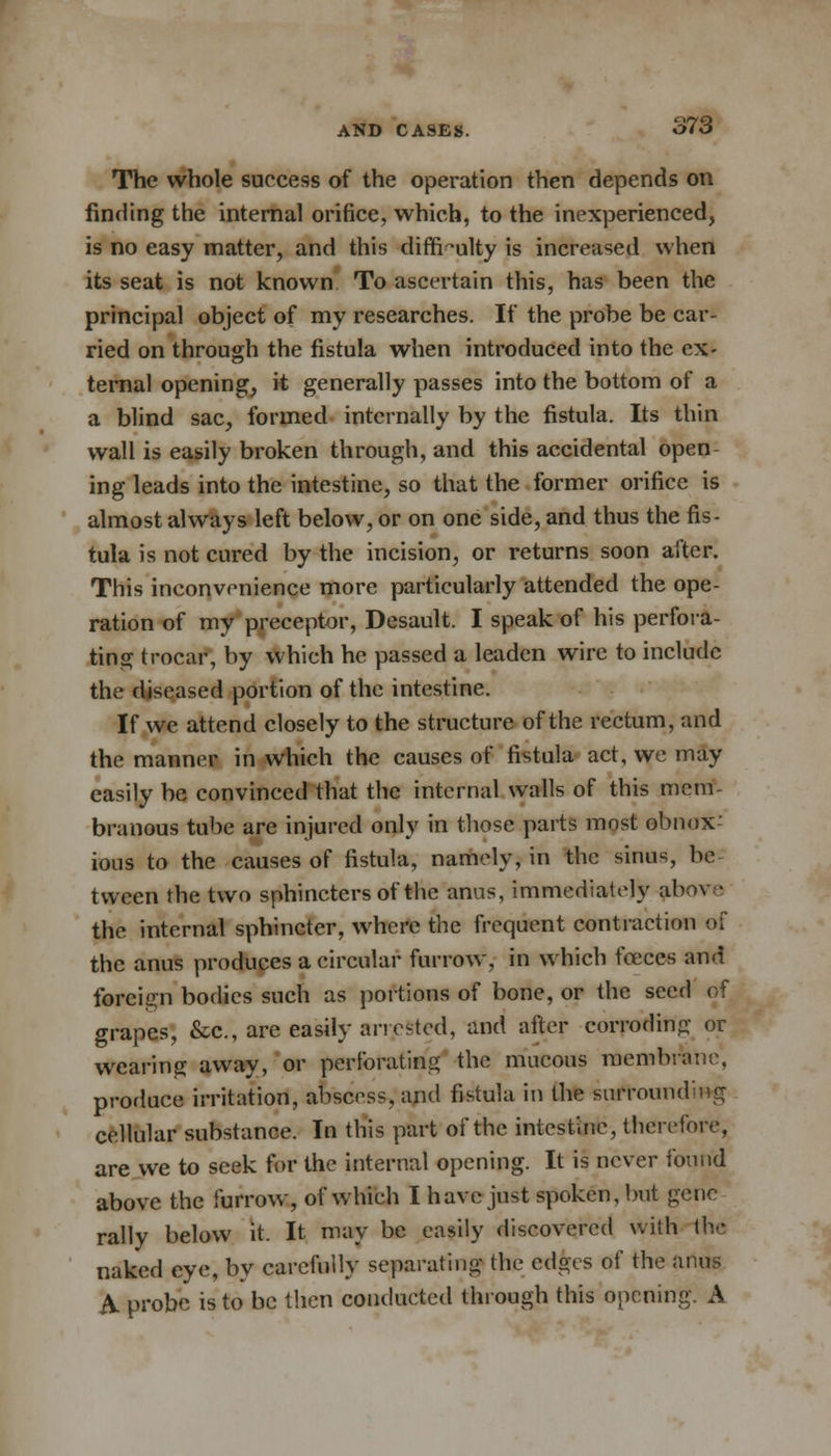 The whole success of the operation then depends on finding the internal orifice, which, to the inexperienced, is no easy matter, and this difficulty is increased when its seat is not known To ascertain this, has been the principal object of my researches. If the probe be car- ried on through the fistula when introduced into the ex- ternal opening, it generally passes into the bottom of a a blind sac, formed internally by the fistula. Its thin wall is easily broken through, and this accidental open- ing leads into the intestine, so that the former orifice is almost always left below, or on one side, and thus the fis- tula is not cured by the incision, or returns soon alter. This inconvenience more particularly attended the ope- ration of my preceptor, Desault. I speak of his perfora- ting trocar, by which he passed a leaden wire to include the diseased portion of the intestine. If we attend closely to the structure of the rectum, and the manner in which the causes of fistula act, we may easily be convinced that the internal walls of this mem branous tube are injured only in those parts most obnox- ious to the causes of fistula, namely, in the sinus, be tween the two sphincters of the anus, immediately ab the internal sphincter, where the frequent contraction of the anus produces a circular furrow, in which fceces and foreign bodies such as portions of bone, or the seed of grapes, &c, are easily arrested, and after corroding or wearing away, or perforating the mucous membrane, produce irritation, abscess, and fistula in the surrounding cellular substance. In this part of the intestine, therefore, are we to seek for the internal opening. It is never found above the furrow, of which I have just spoken, but gene rally below it. It may be easily discovered with the naked eye, by carefully separating the edges of the anus A. probe is to be then conducted through this opening. A