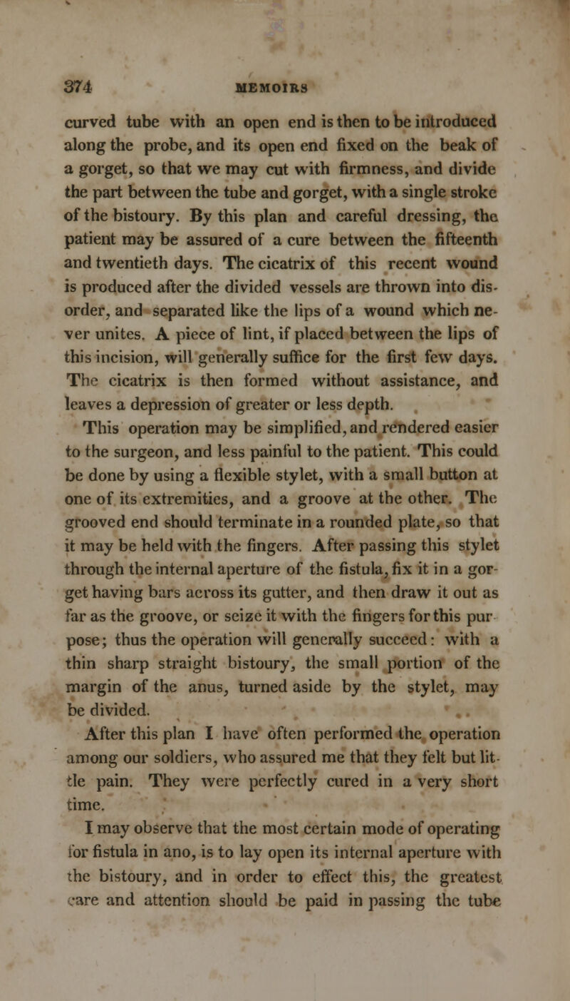 curved tube with an open end is then to be introduced along the probe, and its open end fixed on the beak of a gorget, so that we may cut with firmness, and divide the part between the tube and gorget, with a single stroke of the bistoury. By this plan and careful dressing, the patient may be assured of a cure between the fifteenth and twentieth days. The cicatrix of this recent wound is produced after the divided vessels are thrown into dis- order, and separated like the lips of a wound which ne- ver unites. A piece of lint, if placed between the lips of this incision, will generally suffice for the first few days. The cicatrix is then formed without assistance, and leaves a depression of greater or less depth. This operation may be simplified, and rendered easier to the surgeon, and less painful to the patient. This could be done by using a flexible stylet, with a small button at one of its extremities, and a groove at the other. The grooved end should terminate in a rounded plate, so that it may be held with the fingers. After passing this stylet through the internal aperture of the fistula, fix it in a gor- get having bars across its gutter, and then draw it out as far as the groove, or seize it with the fingers for this pur pose; thus the operation will generally succeed: with a thin sharp straight bistoury, the small portion of the margin of the anus, turned aside by the stylet, may be divided. After this plan I have often performed the operation among our soldiers, who assured me that they felt but lit- tle pain. They were perfectly cured in a very short time. I may observe that the most certain mode of operating tor fistula in ano, is to lay open its internal aperture with the bistoury, and in order to effect this, the greatest care and attention should be paid in passing the tube