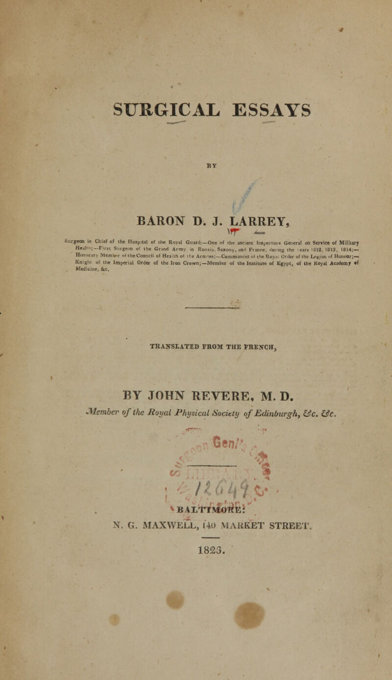 SURGICAL ESSAYS BARON D. J. LARREY, \rr — Surgeon in Chief of the Hospital of the Roval Guard:—One of the ancient Injectors General on Service of Milltarj Health;— Pim Surgeon o' the Grind Aimv in Rmjia. Saxony, an-i France- riu. tog the ears iBia 1813, 1814;— Ronoiar) Memtrr oi the Council ol Hea.thol ire Amies;—Commancei I the Roy., Order of the la-nion of Honour;— Kniglv of the Imperial Order of the Iron Crown;—Member of the Institute of Egypt, of the Koyal Academy 0* Medicine, &c. TRANSLATED FROM THE FRENCH, BY JOHN REVERE, M. D. •Member of the Royal Physical Society of Edinburgh, &c. &c. Gen: * * BALTIMORE: N. G. MAXWELL, 140 MARKET STREET. 1823.