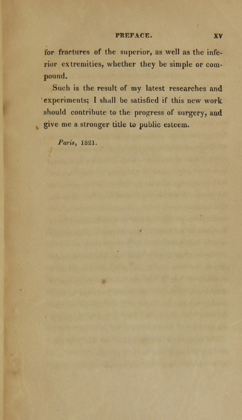 for fractures of the superior, as well as the infe- rior extremities, whether they be simple or com- pound. Such is the result of my latest researches and experiments; 1 shall be satisfied if this new work should contribute to the progress of surgery, and , give me a stronger title to public esteem. Paris, 1821.