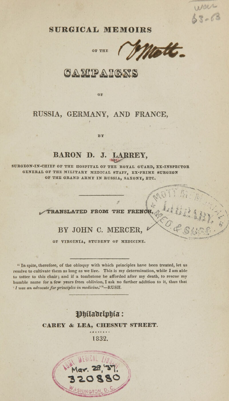 ^■s.a SURGICAIi MEMOIRS OF RUSSIA, GERMANY, AND FRANCE, BARON D. J. LARREY, SUHGEON-IN-CniEF OP THE noSPITAt OF THE BOTAL GUAHD, EX-INSPECTOR GENERAL OF THE MIIITART MEDICAI STAFF, EX-PRIME BURGEON OP THE GRAND ARMT IN RUSSIA, SAXONT, ETC. V'^> ' ■^■hjl. ^THANSliATED FKOM THE FRENOB,,-*? •-^* 4j/^ ,f > ., '<^' N ., . _- _ _ ♦»* BY  JOHN C. MERCER, ^ \^\Si;.>.r5 • OF VIRGINIA, STUDENT OP MEDICINE.  In spite, therefore, of the obloquy with which principles have been treated, let us resolve to cultivate them as long as we live. This is my determination, while I am able to totter to this chair; and if a tombstone be afforded after my death, to rescue my humble name for a few years from oblivion, I ask no further addition to it, than that ' / was an advocate for principles in medicine,''—RUSH. CAREY & LEA, CHESNUT STREET. 1832.