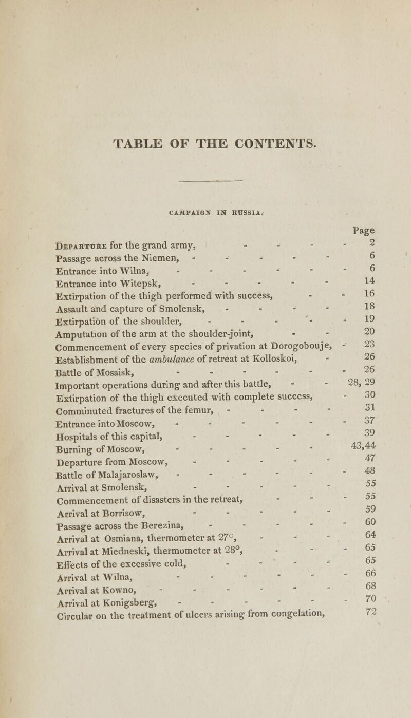 TABLE OF THE CONTENTS. CAMPAIGN IS nrssiA. Page Departuiie for the grand army, ... - 2 Passage across the Niemen, .... - 6 Entrance into Wilna, ...--- 6 Entrance into Witepsk, .... - 14 Extirpation of the thigh performed with success, - - 16 Assault and capture of Smolensk, - - - - 1^ Extirpation of the shoulder, - - - - •< 19 Amputation of the arm at the shoulder-joint, . - 20 Commencement of every species of privation at Dorogobouje, - 23 Establishment of the ambulance of retreat at Kolloskoi, - 26 Battle of Mosaisk, ...... 26 Important operations during and after this battle, - - 28, 29 Extirpation of the thigh executed with complete success, - 30 Comminuted fractures of the femur, . - - - 31 Entrance into Moscow, . . - - - - oi Hospitals of this capital, . . - - - j9 Burning of Moscow, .... - 43,44 Departure from Moscow, .... - 47 Battle of Malajaroslaw, ...--- 48 Arrival at Smolensk, . . . . - Commencement of disasters in the retreat, - - -55 eo Arrival at Borrisow, . . - - - Passage across the Berezina, - - - - - 60 Arrival at Osmiana, thermometer at 27°, - - - ^^ Arrival at Miedneski, thermometer at 28°, - - - 65 Effects of the excessive cold, . . - ^ 65 Arrival at Wilna, ...-■.- 66 Arrival at Kowno, ...--- Arrival at Konigsberg, - - - -  - 70 Circular on the treatment of ulcers arising from congelation, 72