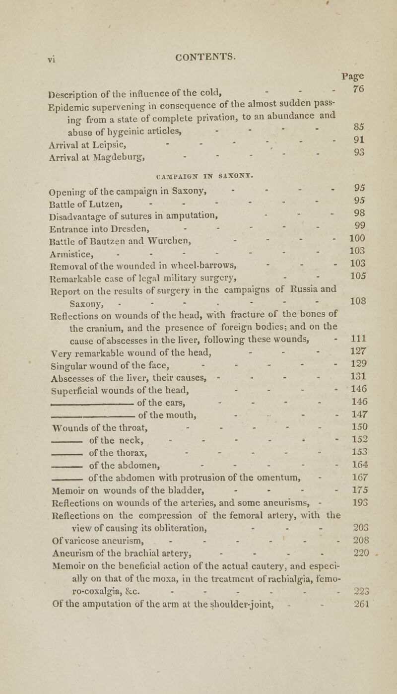 Page 76 85 91 93 Description of the influence of the cold, Epidemic supervening in consequence of the almost sudden pass- ing from a state of complete privation, to an abundance and abuse of hygeinic articles, - -  ■ Arrival at Leipsic, - -  ', ' Arrival at Magdeburg, - - - '  CAMPAIGN IN SAXONT. Opening of the campaign in Saxony, - - - - 95 Battle of Lutzen, ------ 95 Disadvantage of sutures in amputation, - - - 98 Entrance into Dresden, ----- 99 Battle of Bautzen and Wurchen, - - - - 100 Armistice, ------- 10>> Removal of the vk'ounded in wheel-barrows, . - - 103 Remarkable case of legal military surgery, - - 105 Report on the results of surgery in the campaigns of Russia and Saxony, - - - • . - - 108 Reflections on v/ounds of the head, with fracture of the bones of the cranium, and the presence of foreign bodies; and on the cause of abscesses in the liver, following these wounds, - 111 Very remarkable wound of the head, - - - 127 Singular wound of the face, - . . - - 129 Abscesses of the liver, their causes, - - - - 131 Superficial wounds of the head, . - - - 146 I of the ears, .... 146 of the mouth, - .. . . 147- Wounds of the throat, - - , . - 150 i of the neck, -.--.- 152 -^—— of the thorax, . - . . - 153 of the abdomen, - . . - . 164 of the abdomen with protrusion of the omentum, - 167 Memoir on wounds of the bladder, - . . - 175 Reflections on wounds of the arteries, and some aneurisms, - 193 Reflections on the compression of the femoral artery, with the viewof causing its obliteration, . - _ 203 Of varicose aneurism, ------ 208 Aneurism of the brachial artery, - . - . 220 Memoir on the beneficial action of the actual cautery, and especi- ally on that of the moxa, in the treatment of rachialgia, femo- ro-coxalgia, &,c. --...- 223 Of the amputation of the arm at the shoulder-joint, - 261