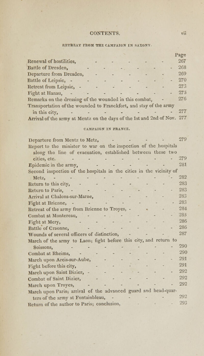 RETHEAT FROM THE CAMPAIGN IN SAXONT. Page Renewal of hostilities, ..... 267 Battle of Dresden, - - - . - .268 Departure from Dresden, ..... 269 Battle of Leipsic, - - - - - - - 270 Retreat from Leipsic, ----.- 273 Fight at Hanau, .....-- 275 Remarks on the dressing of the wounded in tliis combat, - 276 Transportation of the wounded to Franckfort, and stay of the army in this city, ....... 277 Arrival of the army at Mentz on the days of the 1st and 2nd of Nov. 277 CAMPAIGN IN FRANCE. Departure from Mentz to Metz, .... 279 Report to the minister to war on the inspection of the hospitals along the line of evacuation, established between these two cities, etc. ....... 279 Epidemic in the army, ..... 281 Second inspection of the hospitals in the cities in the vicinity of Metz, - 282 Return to this city, ------ 283 Return to Paris, ----.-- 283 Arrival at Chalons-sur-Marne, .... 283 Fight at Brienne, ..----- 283 Retreat of the army from Brienne to Troyes, - -. - 284 Combat at Montereau, ...... 285 Fight at Mery, ...... 286 Battle of Craonne, ...... 286 Wounds of several officers of distinction, ... 287 March of the army to Laon; fight before this city, and return to Soissons, ....--- 290 Combat at Rheims, ...-.- 290 March upon Arcis-sur-Aube, ----- 291 Fight before this city, .... - 291 March upon Saint Dizier, ..-.-- 292 Combat of Saint Dizier, .... - 292 March upon Troyes, ...--- 292 March upon Paris; arrival of the advanced guard and head-quar- ters of the army at Fontainbleau, - - - - 292 Return of the author to Paris; conclusion, - - - 293