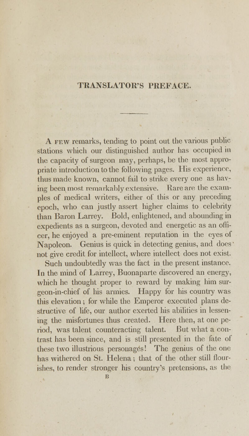 TRANSLATOR'S PREFACE. A FEW remarks, tending to point out the various public stations which our distinguished author has occupied in the capacity of surgeon may, perhaps, be the most appro- priate introduction to the following pages. His experience, thus made known, cannot fail to strike every one as hav- ing been most remarkably extensive. Rare are the exam- ples of medical writers, either of this or any preceding epoch, who can justly assert higher claims to celebrity than Baron Larrey. Bold, enlightened, and abounding in expedients as a surgeon, devoted and energetic as an offi- cer, he enjoyed a pre-eminent reputation in the eyes of Napoleon. Genius is quick in detecting genius, and does • not give credit for intellect, where intellect does not exist. Such undoubtedly was the fact in the present instance. In the mind of Larrey, Buonaparte discovered an energy, which he thought proper to reward by making him sur- geon-in-chief of his armies. Happy for his country was this elevation; for while the Emperor executed plans de- structive of life, our author exerted his abilities in lessen- ing the misfortunes thus created. Here then, at one pe- riod, was talent counteracting talent. But what a con- trast has been since, and is still presented in the fate of these two illustrious personages! The genius of the one has withered on St. Helena; that of the other still flour- ishes, to render stronger his country's pretensions, as the