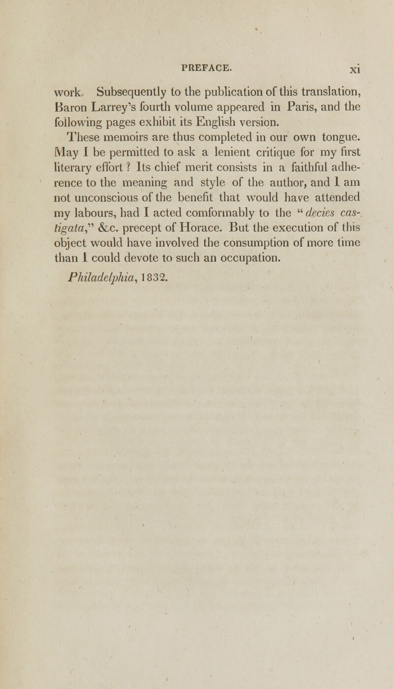 work. Subsequently to the publication of this translation, Baron Larrey's fourth volume appeared in Paris, and the following pages exhibit its English version. These memoirs are thus completed in our own tongue. May 1 be permitted to ask a lenient critique for my first literary effort ? Its chief merit consists in a faithful adhe- rence to the meaning and style of the author, and 1 am not unconscious of the benefit that would have attended my labours, had I acted comformably to the  decies cas- tigata,'''' &-C. precept of Horace. But the execution of this object would have involved the consumption of more time than 1 could devote to such an occupation. Philadelphia, 1832.