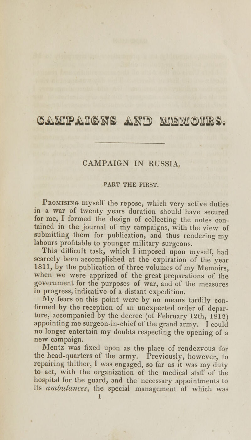 (gi^usFi^a^srs ^sis) iiasa®mSi CAMPAIGN IN RUSSIA. PART THE FIRST. Promising myself the repose, which very active duties in a war of twenty years duration should have secured for me, I formed the design of collecting the notes con- tained in the journal of my campaigns, with the view of submitting them for publication, and thus rendering my labours profitable to younger military surgeons. This difficult task, which I imposed upon myself, had scarcely been accomplished at the expiration of the year 1811, by the publication of three volumes of my Memoirs, when we were apprized of the great preparations of the government for the purposes of war, and of the measures in progress, indicative of a distant expedition. My fears on this point were by no means tardily con- firmed by the reception of an unexpected order of depar- ture, accompanied by the decree (of February 12th, 1812) appointing me surgeon-in-chief of the grand army. I could no longer entertain my doubts respecting the opening of a new campaign. Mentz was fixed upon as the place of rendezvous for the head-quarters of the army. Previously, however, to repairing thither, I was engaged, so far as it was my duty to act, with the organization of the medical stafi of the hospital for the guard, and the necessary appointments to its ambulances^ the special management of which was