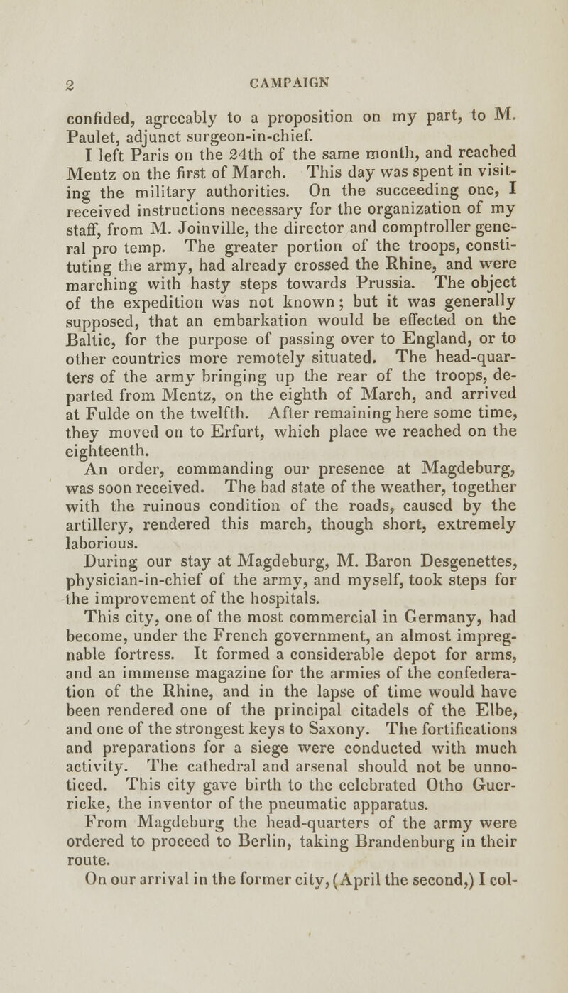 confided, agreeably to a proposition on my part, to M. Paulet, adjunct surgeon-in-chief. I left Paris on the 24th of the same month, and reached Mentz on the first of March. This day was spent in visit- ing the military authorities. On the succeeding one, I received instructions necessary for the organization of my staff, from M. Joinville, the director and comptroller gene- ral pro temp. The greater portion of the troops, consti- tuting the army, had already crossed the Rhine, and were marching with hasty steps towards Prussia. The object of the expedition was not known; but it was generally supposed, that an embarkation would be effected on the Baltic, for the purpose of passing over to England, or to other countries more remotely situated. The head-quar- ters of the army bringing up the rear of the troops, de- parted from Mentz, on the eighth of March, and arrived at Fulde on the twelfth. After remaining here some time, they moved on to Erfurt, which place we reached on the eighteenth. An order, commanding our presence at Magdeburg, was soon received. The bad state of the weather, together with the ruinous condition of the roads, caused by the artillery, rendered this march, though short, extremely laborious. During our stay at Magdeburg, M. Baron Desgenettes, physician-in-chief of the army, and myself, took steps for the improvement of the hospitals. This city, one of the most commercial in Germany, had become, under the French government, an almost impreg- nable fortress. It formed a considerable depot for arms, and an immense magazine for the armies of the confedera- tion of the Rhine, and in the lapse of time would have been rendered one of the principal citadels of the Elbe, and one of the strongest keys to Saxony. The fortifications and preparations for a siege were conducted with much activity. The cathedral and arsenal should not be unno- ticed. This city gave birth to the celebrated Otho Guer- ricke, the inventor of the pneumatic apparatus. From Magdeburg the head-quarters of the army were ordered to proceed to Berlin, taking Brandenburg in their route. On our arrival in the former city, (April the second,) I col-