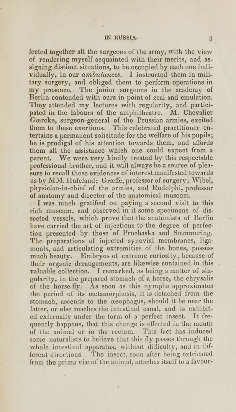 lected together all the surgeons of the army, with the view of rendering myself acquainted with their merits, and as- signing distinct situations, to be occupied by each one indi- vidually, in our ambulances. I instructed them in mili- tary surgery, and obliged them to perform operations in my presence. The junior surgeons in the academy of Berlin contended with ours in point of zeal and emulation. They attended my lectures with regularity, and partici- pated in the labours of the amphitheatre. M. Chevalier Ga;rcke, surgeon-general of the Prussian armies, excited them to these exertions. This celebrated practitioner en- tertains a permanent solicitude for the welfare of his pupils; he is prodigal of his attention towards them, and affords them all the assistance which one could expect from a parent. We were very kindly treated by this respectable professional brother, and it will always be a source of plea- sure to recall those evidences of interest manifested towards us by MM. Hufeland; Grseffe, professor of surgery; Wibel, physician-in-chief of the armies, and Rudolphi, professor of anatomy and director of the anatomical museum. I was much gratified on paying a second visit to this rich museum, and observed in it some specimens of dis- sected vessels, which prove that the anatomists of Berlin have carried the art of injections to the degree of perfec- tion presented by those of Prochaska and Soemmering. The preparations of injected synovial membranes, liga- ments, and articulating extremities of the bones, possess much beauty. Embryos of extreme curiosity, because of their organic derangements, are likewise contained in this valuable collection. I remarked, as being a matter of sin- gularity, in the prepared stomach of a horse, the chrysalis of the horse-fly. As soon as this nympha approximates the period of its metamorphosis, it is detached from the stomach, ascends to the oesophagus, should it be near the latter, or else reaches the intestinal canal, and is exhibit- ed externally under the form of a perfect insect. It fre- quently happens, that this change is effected in the mouth of the animal or in the rectum. This fact has induced some naturalists to believe that this fly passes through the whole intestinal apparatus, without difficulty, and in dif- ferent directions. The insect, soon after being extricated from the prima via^ of the animal, attaches itself to a favour-