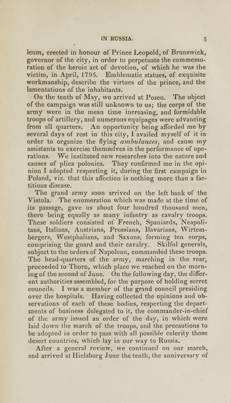 kum, erected in honour of Prince Leopold, of Brunswick, governor of the city, in order to perpetuate the commemo- ration of the heroic act of devotion, of which he was the victim, in April, 1795. Emblematic statues, of exquisite workmanship, describe the virtues of the prince, and the lamentations of the inhabitants. On the tenth of May, we arrived at Posen. The object of the campaign was still unknown to us; the corps of the army were in the mean time increasing, and formidable troops of artillery, and numerous equipages were advancing from all quarters. An opportunity being afforded me by several days of rest in this city, I availed myself of it in order to organize the flying ambulances, and cause my assistants to exercise themselves in the performance of ope- rations. We instituted new researches into the nature and causes of plica polonica. They confirmed me in the opi- nion I adopted respecting it, during the first campaign in Poland, viz. that this affection is nothing more than a fac- titious disease. The grand army soon arrived on the left bank of the Vistula. The enumeration which was made at the time of its passage, gave us about four hundred thousand men, there being equally as many infantry as cavalry troops. These soldiers consisted of French, Spaniards, Neapoli- tans, Italians, Austrians, Prussians, Bavarians, Wirtem- bergers, Westphalians, and Saxons, forming ten corps, comprising the guard and their cavalry. Skilful generals, subject to the orders of Napoleon, commanded these troops. The head-quarters of the army, marching in the rear, proceeded to Thorn, which place we reached on the morn- ing of the second of June. On the following day, the differ- ent authorities assembled, for the purpose of holding secret councils. I was a member of the grand council presiding over the hospitals. Having collected the opinions and ob- servations of each of these bodies, respecting the depart- ments of business delegated to it, the commander-in-chief of the army issued an order of the day, in which were laid down the march of the troops, and the precautions to be adopted in order to pass with all possible celerity those desert countries, which lay in our way to Russia. After a general review, we continued on our march, and arrived at Hielsburg June the tenth, the anniversary of