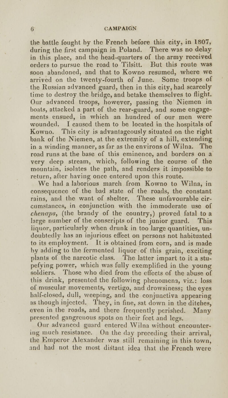 the battle fought by the French before this city, in 1807, during the first campaign in Poland. There was no delay in this place, and the head-quarters of the army received orders to pursue the road to Tilsitt. But this route was soon abandoned, and that to Kowno resumed, where we arrived on the twenty-fourth of June. Some troops of the Russian advanced guard, then in this city, had scarcely time to destroy the bridge, and betake themselves to flight. Our advanced troops, however, passing the Niemen in boats, attacked a part of the rear-guard, and some engage- ments ensued, in which an hundred of our men were wounded. I caused them to be located in the hospitals of Kowno. This city is advantageously situated on the right bank of the Niemen, at the extremity of a hill, extending in a winding manner, as far as the environs of Wilna. The road runs at the base of this eminence, and borders on a very deep stream, which, following the course of the mountain, isolates the path, and renders it impossible to return, after having once entered upon this route. We had a laborious march from Kowno to Wilna, in consequence of the bad state of the roads, the constant rains, and the want of shelter. These unfavourable cir- cumstances, in conjunction with the immoderate use of chenaps, (the brandy of the country,) proved fatal to a large number of the conscripts of the junior guard. This liquor, particularly when drunk in too large quantities, un- doubtedly has an injurious effect on persons not habituated to its employment. It is obtained from corn, and is made by adding to the fermented liquor of this grain, exciting plants of the narcotic class. The latter impart to it a stu- pefying power, which was fully exemplified in the young soldiers. Those who died from the effects of the abuse of this drink, presented the following phenomena, viz.: loss of muscular movements, vertigo, and drowsiness; the eyes half-closed, dull, weeping, and the conjunctiva appearing as though injected. They, in fine, sat down in the ditches, even in the roads, and there frequently perished. Many presented gangrenous spots on their feet and legs. Our advanced guard entered Wilna without encounter- ing much resistance. On the day preceding their arrival, the Emperor Alexander was still remaining in this town, and had not the most distant idea that the French were