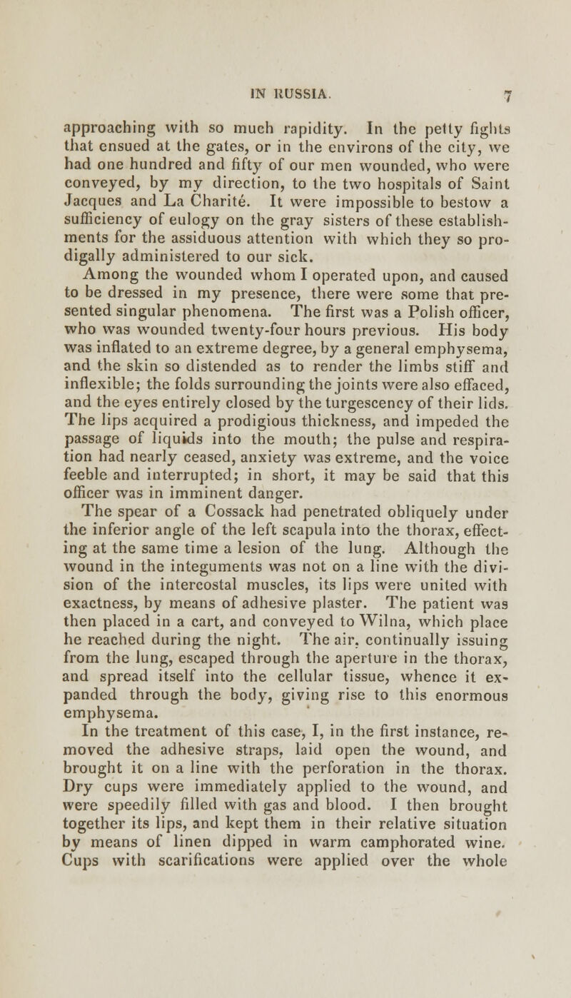 approaching with so much rapidity. In the petty fights tliat ensued at the gates, or in the environs of the city, we had one hundred and fifty of our men wounded, who were conveyed, by my direction, to the two hospitals of Saint Jacques and La Charite. It were impossible to bestow a sufficiency of eulogy on the gray sisters of these establish- ments for the assiduous attention with which they so pro- digally administered to our sick. Among the wounded whom I operated upon, and caused to be dressed in my presence, there were some that pre- sented singular phenomena. The first was a Polish officer, who was wounded twenty-four hours previous. His body was inflated to an extreme degree, by a general emphysema, and the skin so distended as to render the limbs stiff and inflexible; the folds surrounding the joints were also effaced, and the eyes entirely closed by the turgescency of their lids. The lips acquired a prodigious thickness, and impeded the passage of liquids into the mouth; the pulse and respira- tion had nearly ceased, anxiety was extreme, and the voice feeble and interrupted; in short, it may be said that this officer was in imminent danger. The spear of a Cossack had penetrated obliquely under the inferior angle of the left scapula into the thorax, effect- ing at the same time a lesion of the lung. Although the wound in the integuments was not on a line with the divi- sion of the intercostal muscles, its lips were united with exactness, by means of adhesive plaster. The patient was then placed in a cart, and conveyed to Wilna, which place he reached during the night. The air. continually issuing from the lung, escaped through the apertuie in the thorax, and spread itself into the cellular tissue, whence it eX' panded through the body, giving rise to this enormous emphysema. In the treatment of this case, I, in the first instance, re- moved the adhesive straps, laid open the wound, and brought it on a line with the perforation in the thorax. Dry cups were immediately applied to the wound, and were speedily filled with gas and blood. I then brought together its lips, and kept them in their relative situation by means of linen dipped in warm camphorated wine. Cups with scarifications were applied over the whole