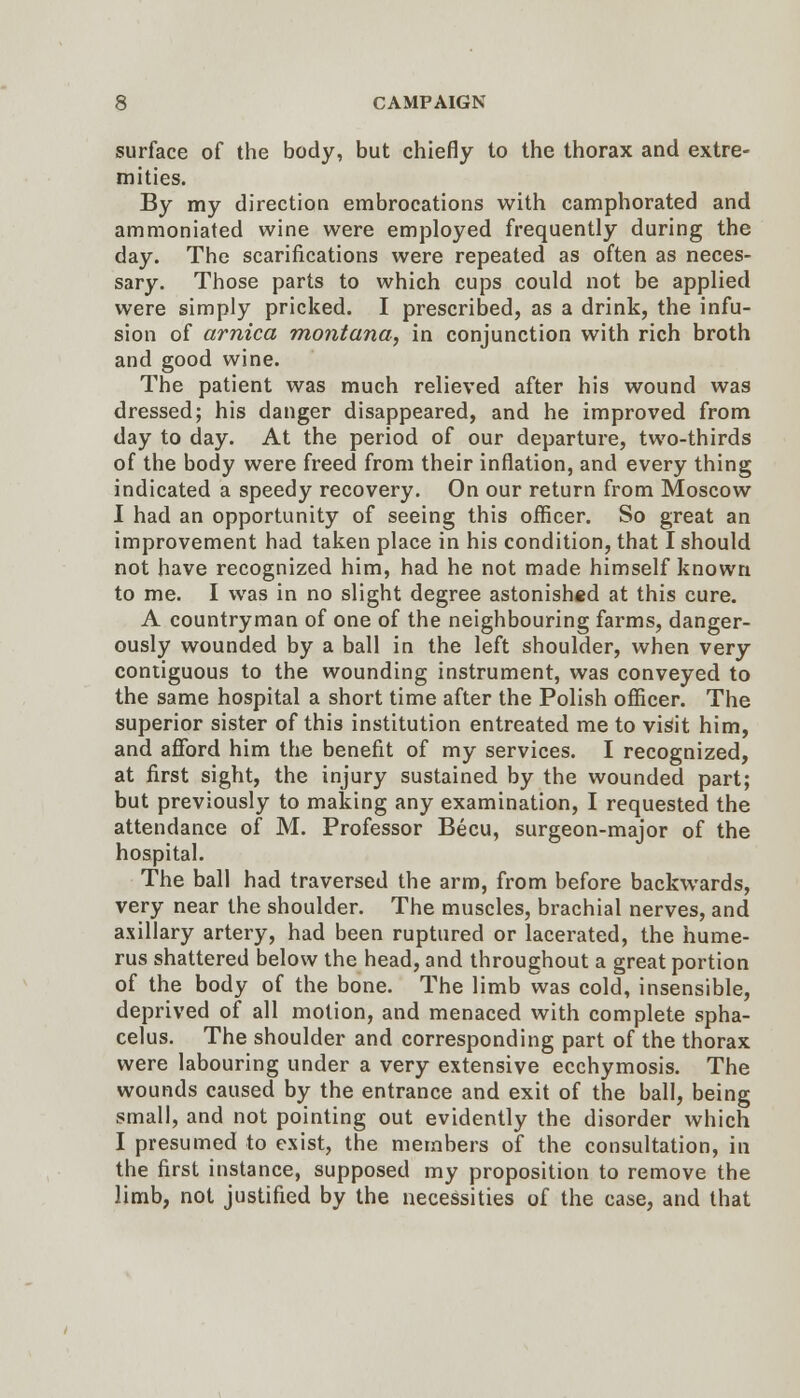 surface of the body, but chiefly to the thorax and extre- mities. By my direction embrocations with camphorated and ammoniated wine were employed frequently during the day. The scarifications were repeated as often as neces- sary. Those parts to which cups could not be applied were simply pricked. I prescribed, as a drink, the infu- sion of arnica montana, in conjunction with rich broth and good wine. The patient was much relieved after his wound was dressed; his danger disappeared, and he improved from day to day. At the period of our departure, two-thirds of the body were freed from their inflation, and every thing indicated a speedy recovery. On our return from Moscow I had an opportunity of seeing this officer. So great an improvement had taken place in his condition, that I should not have recognized him, had he not made himself known to me. I was in no slight degree astonished at this cure. A countryman of one of the neighbouring farms, danger- ously wounded by a ball in the left shoulder, when very contiguous to the wounding instrument, was conveyed to the same hospital a short time after the Polish officer. The superior sister of this institution entreated me to visit him, and afford him the benefit of my services. I recognized, at first sight, the injury sustained by the wounded part; but previously to making any examination, I requested the attendance of M. Professor Becu, surgeon-major of the hospital. The ball had traversed the arm, from before backwards, very near the shoulder. The muscles, brachial nerves, and axillary artery, had been ruptured or lacerated, the hume- rus shattered below the head, and throughout a great portion of the body of the bone. The limb was cold, insensible, deprived of all motion, and menaced with complete spha- celus. The shoulder and corresponding part of the thorax were labouring under a very extensive ecchymosis. The wounds caused by the entrance and exit of the ball, being small, and not pointing out evidently the disorder which I presumed to exist, the members of the consultation, in the first instance, supposed my proposition to remove the limb, not justified by the necessities of the case, and that