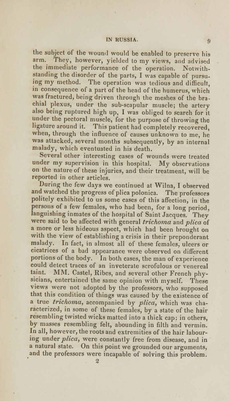 the subject of the wound would be enabled to preserve his arm. They, however, yielded to my views, and advised the immediate performance of the operation. Notwith- standing the disorder of the parts, I was capable of pursu- ing my method. The operation was tedious and difficult, in consequence of a part of the head of the humerus, which was fractured, being driven through the meshes of the bra- chial plexus, under the sub-scapular muscle; the artery also being ruptured high up, I was obliged to search for it under the pectoral muscle, for the purpose of throwing the ligature around it. This patient had completely recovered, when, through the influence of causes unknown to me, he was attacked, several months subsequently, by an internal malady, which eventuated in his death. Several other interesting cases of wounds were treated under my supervision in this hospital. My observations on the nature of these injuries, and their treatment, will be reported in other articles. During the few days we continued at Wilna, I observed and watched the progress of plica polonica. The professors politely exhibited to us some cases of this affection, in the persons of a few females, who had been, for a long period, languishing inmates of the hospital of Saint Jacques. They were said to be affected with general trichoma and pHca of a more or less hideous aspect, which had been brought on with the view of establishing a crisis in their preponderant malady. In fact, in almost all of these females, ulcers or cicatrices of a bad appearance were observed on different portions of the body. In both cases, the man of experience could detect traces of an inveterate scrofulous or venereal taint. MM. Castel, Ribes, and several other French phy- sicians, entertained the same opinion with myself. These views were not adopted by the professors, who supposed that this condition of things was caused by the existence of a true trichoma, accompanied by plica, which was cha- racterized, in some of these females, by a state of the hair resembling twisted wicks matted into a thick cap: in others, by masses resembling felt, abounding in filth and vermin. In all, however, the roots and extremities of the hair labour- ing under plica, were constantly free from disease, and in a natural state. On this point we grounded our arguments, and the professors were incapable of solving this problem. 2