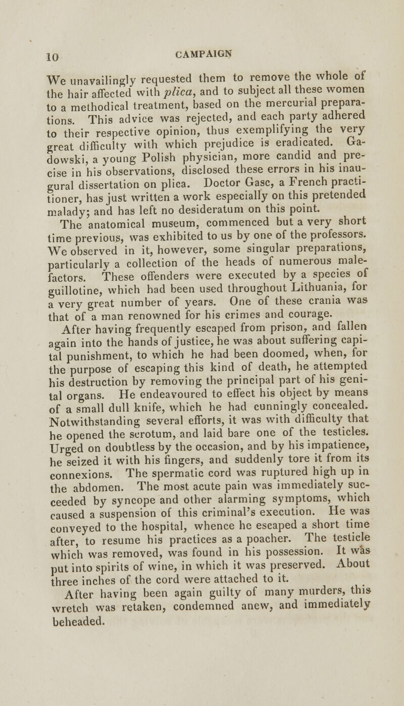 We unavailingly requested them to remove the whole of the hair affected with plica, and to subject all these women to a methodical treatment, based on the mercurial prepara- tions. This advice was rejected, and each party adhered to their respective opinion, thus exemplifying the very great difficulty with which prejudice is eradicated. Ga- dowski, a young Polish physician, more candid and pre- cise in his observations, disclosed these errors in his inau- gural dissertation on plica. Doctor Gasc, a French practi- tioner, has just written a work especially on this pretended malady; and has left no desideratum on this point. The anatomical museum, commenced but a very short time previous, was exhibited to us by one of the professors. We observed in it, however, some singular preparations, particularly a collection of the heads of numerous male- factors. These offenders were executed by a species of guillotine, which had been used throughout Lithuania, for a very great number of years. One of these crania was that of a man renowned for his crimes and courage. After having frequently escaped from prison, and fallen again into the hands of justice, he was about suffering capi- tal punishment, to which he had been doomed, when, for the purpose of escaping this kind of death, he attempted his destruction by removing the principal part of his geni- tal organs. He endeavoured to effect his object by means of a small dull knife, which he had cunningly concealed. Notwithstanding several efforts, it was with difficult}^ that he opened the scrotum, and laid bare one of the testicles. Urged on doubtless by the occasion, and by his impatience, he seized it with his fingers, and suddenly tore it from its connexions. The spermatic cord was ruptured high up in the abdomen. The most acute pain was immediately suc- ceeded by syncope and other alarming symptoms, which caused a suspension of this criminal's execution. He was conveyed to the hospital, whence he escaped a short time after, to resume his practices as a poacher. The testicle which was removed, was found in his possession. It was put into spirits of wine, in which it was preserved. About three inches of the cord were attached to it. After having been again guilty of many murders, this wretch was retaken, condemned anew, and immediately beheaded.