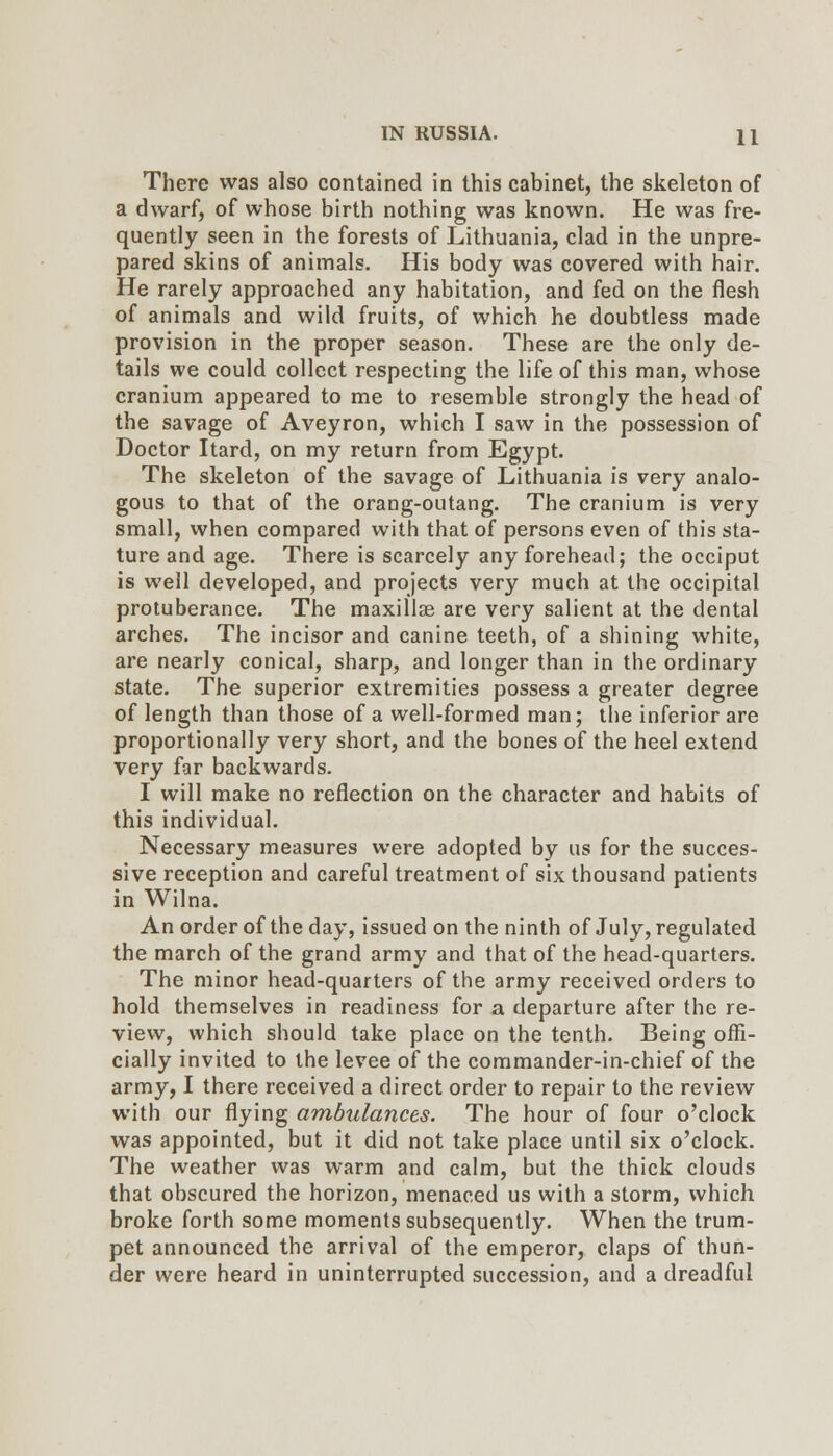 There was also contained in this cabinet, the skeleton of a dwarf, of whose birth nothing was known. He was fre- quently seen in the forests of Lithuania, clad in the unpre- pared skins of animals. His body was covered with hair. He rarely approached any habitation, and fed on the flesh of animals and wild fruits, of which he doubtless made provision in the proper season. These are the only de- tails we could collect respecting the life of this man, whose cranium appeared to me to resemble strongly the head of the savage of Aveyron, which I saw in the possession of Doctor Itard, on my return from Egypt. The skeleton of the savage of Lithuania is very analo- gous to that of the orang-outang. The cranium is very small, when compared with that of persons even of this sta- ture and age. There is scarcely any forehead; the occiput is well developed, and projects very much at the occipital protuberance. The maxillae are very salient at the dental arches. The incisor and canine teeth, of a shining white, are nearly conical, sharp, and longer than in the ordinary state. The superior extremities possess a greater degree of length than those of a well-formed man; the inferior are proportionally very short, and the bones of the heel extend very far backwards. I will make no reflection on the character and habits of this individual. Necessary measures were adopted by us for the succes- sive reception and careful treatment of six thousand patients in Wilna. An order of the day, issued on the ninth of July, regulated the march of the grand army and that of the head-quarters. The minor head-quarters of the army received orders to hold themselves in readiness for a departure after the re- view, which should take place on the tenth. Being offi- cially invited to the levee of the commander-in-chief of the army, I there received a direct order to repair to the review with our flying ambulances. The hour of four o'clock was appointed, but it did not take place until six o'clock. The weather was warm and calm, but the thick clouds that obscured the horizon, menaced us with a storm, which broke forth some moments subsequently. When the trum- pet announced the arrival of the emperor, claps of thun- der were heard in uninterrupted succession, and a dreadful