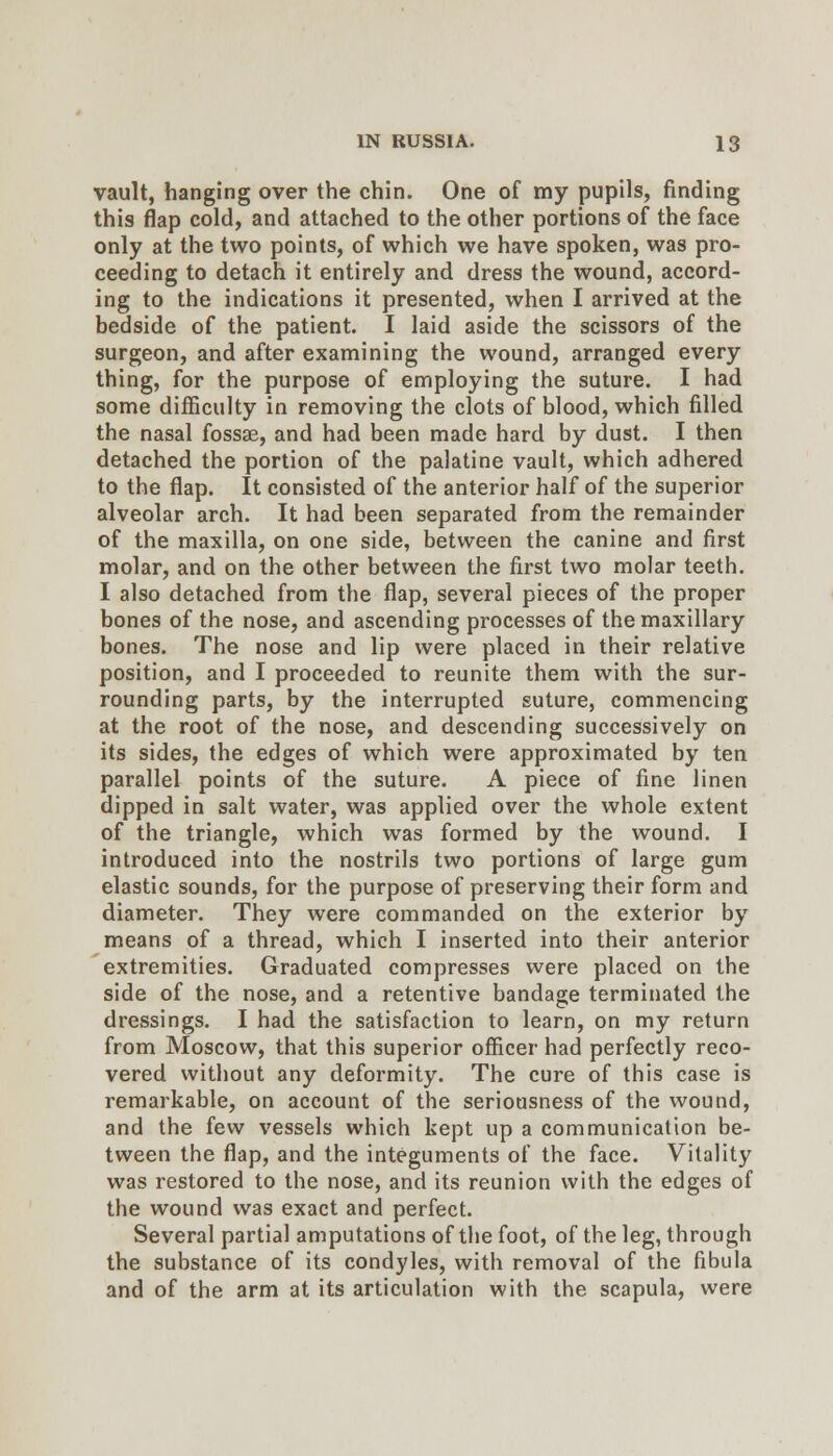 vault, hanging over the chin. One of my pupils, finding this flap cold, and attached to the other portions of the face only at the two points, of which we have spoken, was pro- ceeding to detach it entirely and dress the wound, accord- ing to the indications it presented, when I arrived at the bedside of the patient. I laid aside the scissors of the surgeon, and after examining the wound, arranged every thing, for the purpose of employing the suture. I had some difficulty in removing the clots of blood, which filled the nasal fossae, and had been made hard by dust. I then detached the portion of the palatine vault, which adhered to the flap. It consisted of the anterior half of the superior alveolar arch. It had been separated from the remainder of the maxilla, on one side, between the canine and first molar, and on the other between the first two molar teeth, I also detached from the flap, several pieces of the proper bones of the nose, and ascending processes of the maxillary bones. The nose and lip were placed in their relative position, and I proceeded to reunite them with the sur- rounding parts, by the interrupted suture, commencing at the root of the nose, and descending successively on its sides, the edges of which were approximated by ten parallel points of the suture. A piece of fine linen dipped in salt water, was applied over the whole extent of the triangle, which was formed by the wound. I introduced into the nostrils two portions of large gum elastic sounds, for the purpose of preserving their form and diameter. They were commanded on the exterior by means of a thread, which I inserted into their anterior extremities. Graduated compresses were placed on the side of the nose, and a retentive bandage terminated the dressings. I had the satisfaction to learn, on my return from Moscow, that this superior officer had perfectly reco- vered without any deformity. The cure of this case is remarkable, on account of the seriousness of the wound, and the few vessels which kept up a communication be- tween the flap, and the integuments of the face. Vitality was restored to the nose, and its reunion with the edges of the wound was exact and perfect. Several partial amputations of the foot, of the leg, through the substance of its condyles, with removal of the fibula and of the arm at its articulation with the scapula, were