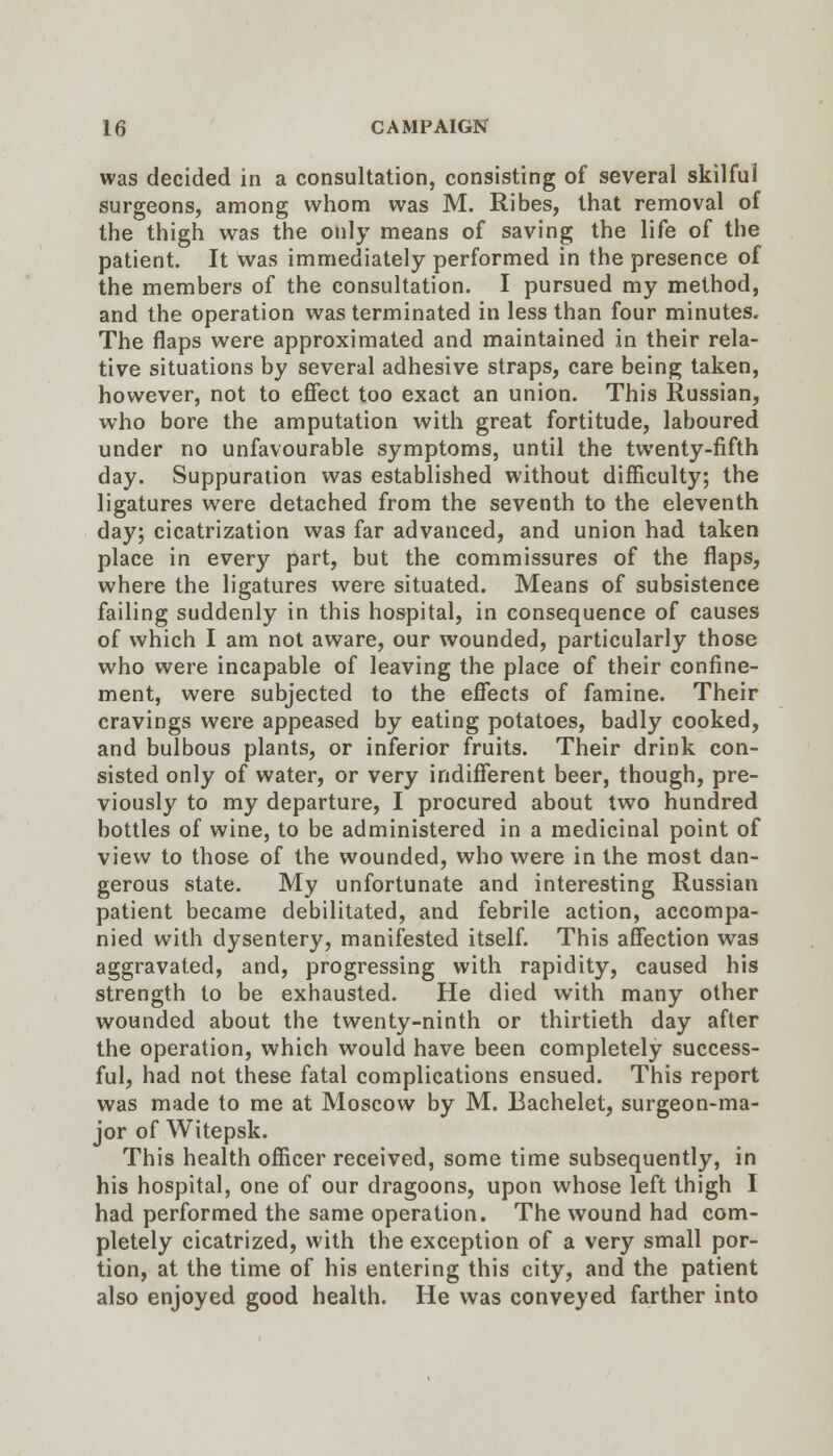 was decided in a consultation, consisting of several skilful surgeons, among whom was M. Ribes, that removal of the thigh was the only means of saving the life of the patient. It was immediately performed in the presence of the members of the consultation. I pursued my method, and the operation was terminated in less than four minutes. The flaps were approximated and maintained in their rela- tive situations by several adhesive straps, care being taken, however, not to effect too exact an union. This Russian, who bore the amputation with great fortitude, laboured under no unfavourable symptoms, until the twenty-fifth day. Suppuration was established without difficulty, the ligatures were detached from the seventh to the eleventh day; cicatrization was far advanced, and union had taken place in every part, but the commissures of the flaps, where the ligatures were situated. Means of subsistence failing suddenly in this hospital, in consequence of causes of which I am not aware, our wounded, particularly those who were incapable of leaving the place of their confine- ment, were subjected to the effects of famine. Their cravings were appeased by eating potatoes, badly cooked, and bulbous plants, or inferior fruits. Their drink con- sisted only of water, or very indifferent beer, though, pre- viously to my departure, I procured about two hundred bottles of wine, to be administered in a medicinal point of view to those of the wounded, who were in the most dan- gerous state. My unfortunate and interesting Russian patient became debilitated, and febrile action, accompa- nied with dysentery, manifested itself. This affection was aggravated, and, progressing with rapidity, caused his strength to be exhausted. He died with many other wounded about the twenty-ninth or thirtieth day after the operation, which would have been completely success- ful, had not these fatal complications ensued. This report was made to me at Moscow by M. Bachelet, surgeon-ma- jor of Witepsk. This health officer received, some time subsequently, in his hospital, one of our dragoons, upon whose left thigh I had performed the same operation. The wound had com- pletely cicatrized, with the exception of a very small por- tion, at the time of his entering this city, and the patient also enjoyed good health. He was conveyed farther into