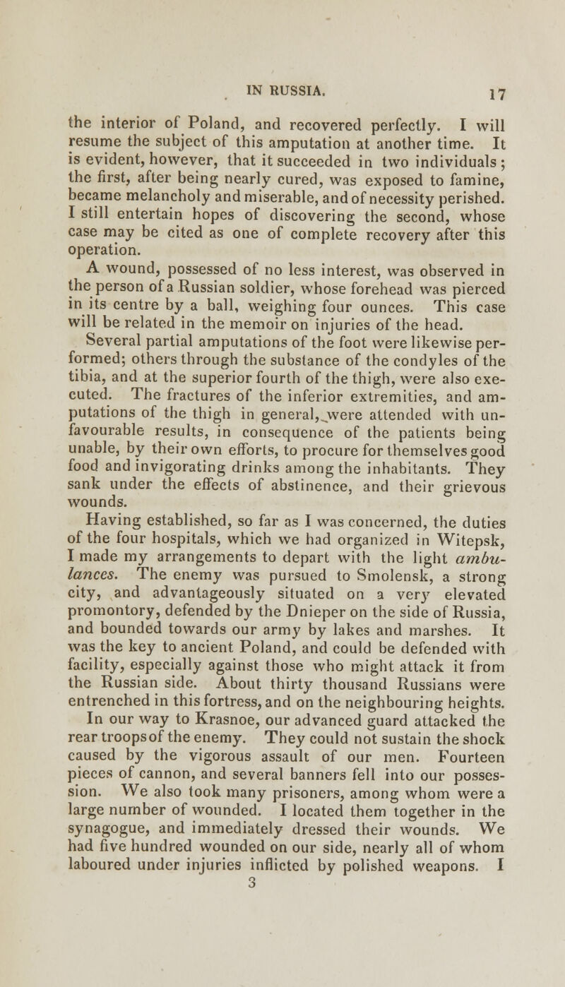 the interior of Poland, and recovered perfectly. I will resume the subject of this amputation at another time. It is evident, however, that it succeeded in two individuals; the first, after being nearly cured, was exposed to famine, became melancholy andmiserable, and of necessity perished. I still entertain hopes of discovering the second, whose case may be cited as one of complete recovery after this operation. A wound, possessed of no less interest, was observed in the person of a Russian soldier, whose forehead was pierced in its centre by a ball, weighing four ounces. This case will be related in the memoir on injuries of the head. Several partial amputations of the foot were likewise per- formed; others through the substance of the condyles of the tibia, and at the superior fourth of the thigh, were also exe- cuted. The fractures of the inferior extremities, and am- putations of the thigh in general,^were attended with un- favourable results, in consequence of the patients being unable, by their own efforts, to procure for themselves good food and invigorating drinks among the inhabitants. They sank under the effects of abstinence, and their grievous wounds. Having established, so far as I was concerned, the duties of the four hospitals, which we had organized in Witepsk, I made my arrangements to depart with the light ambu- lances. The enemy was pursued to Smolensk, a strong city, and advantageously situated on a very elevated promontory, defended by the Dnieper on the side of Russia, and bounded towards our army by lakes and marshes. It was the key to ancient Poland, and could be defended with facility, especially against those who might attack it from the Russian side. About thirty thousand Russians were entrenched in this fortress, and on the neighbouring heights. In our way to Krasnoe, our advanced guard attacked the rear troopsof the enemy. They could not sustain the shock caused by the vigorous assault of our men. Fourteen pieces of cannon, and several banners fell into our posses- sion. We also took many prisoners, among whom were a large number of wounded. I located them together in the synagogue, and immediately dressed their wounds. We had five hundred wounded on our side, nearly all of whom laboured under injuries inflicted by polished weapons. I