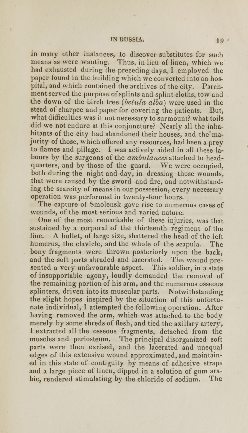 in many other instances, to discover substitutes for such means as were wanting. Thus, in lieu of linen, which we had exhausted during the preceding days, I employed the paper found in the building which we converted into an hos- pital, and which contained the archives of the city. Parch- ment served the purpose of splints and splint cloths, tow and the down of the birch tree {betula alba) were used in the stead of charpee and paper for covering the patients. But, what difficulties was it not necessary to surmount? what toils did we not endure at this conjuncture? Nearly all the inha- bitants of the city had abandoned their houses, and the~ma- jority of those, which offered any resources, had been a prey to flames and pillage. I was actively aided in all these la- bours by the surgeons of the ambulances ^HdiChed to head- quarters, and by those of the guard. We were occupied, both during the night and day, in dressing those wounds, that were caused by the sword and fire, and notwithstand- ing the scarcity of means in our possession, every necessary operation was performed in twenty-four hours. The capture of Smolensk gave rise to numerous cases of wounds, of the most serious and varied nature. One of the most remarkable of these injuries, was that sustained by a corporal of the thirteenth regiment of the line. A bullet, of large size, shattered the head of the left humerus, the clavicle, and the whole of the scapula. The bony fragments were thrown posteriorly upon the back, and the soft parts abraded and lacerated. The wound pre- sented a very unfavourable aspect. This soldier, in a state of insupportable agony, loudly demanded the removal of the remaining portion of his arm, and the numerous osseous splinters, driven into its muscular parts. Notwithstanding the slight hopes inspired by the situation of this unfortu- nate individual, 1 attempted the following operation. After having removed the arm, which was attached to the body merely by some shreds of flesh, and tied the axillary artery, I extracted all the osseous fragments, detached from the muscles and periosteum. The principal disorganized soft parts were then excised, and the lacerated and unequal edges of this extensive wound approximated, and maintain- ed in this state of contiguity by means of adhesive straps and a large piece of linen, dipped in a solution of gum ara- ble, rendered stimulating by the chloride of sodium. The