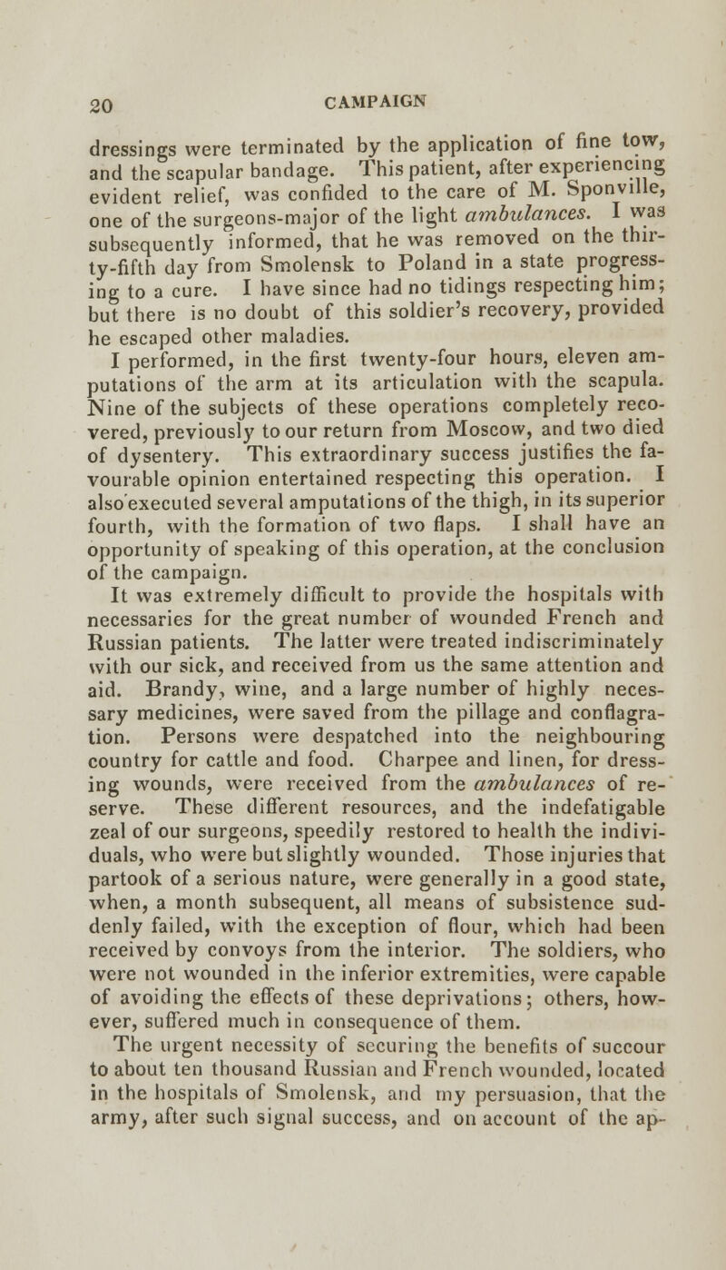 dressings were terminated by the application of fine tow, and the scapular bandage. This patient, after experiencing evident relief, was confided to the care of M. Sponville, one of the surgeons-major of the light ambulances. I was subsequently informed, that he was removed on the thir- ty-fifth day from Smolensk to Poland in a state progress- ing to a cure. I have since had no tidings respecting him; but there is no doubt of this soldier's recovery, provided he escaped other maladies. I performed, in the first twenty-four hours, eleven am- putations of the arm at its articulation with the scapula. Nine of the subjects of these operations completely reco- vered, previously to our return from Moscow, and two died of dysentery. This extraordinary success justifies the fa- vourable opinion entertained respecting this operation. I also'executed several amputations of the thigh, in its superior fourth, with the formation of two flaps. I shall have an opportunity of speaking of this operation, at the conclusion of the campaign. It was extremely difficult to provide the hospitals with necessaries for the great number of wounded French and Russian patients. The latter were treated indiscriminately with our sick, and received from us the same attention and aid. Brandy, wine, and a large number of highly neces- sary medicines, were saved from the pillage and conflagra- tion. Persons were despatched into the neighbouring country for cattle and food. Charpee and linen, for dress- ing wounds, were received from the ambulances of re- serve. These diflerent resources, and the indefatigable zeal of our surgeons, speedily restored to health the indivi- duals, who were but slightly wounded. Those injuries that partook of a serious nature, were generally in a good state, when, a month subsequent, all means of subsistence sud- denly failed, with the exception of flour, which had been received by convoys from the interior. The soldiers, who were not wounded in the inferior extremities, were capable of avoiding the efiects of these deprivations; others, how- ever, suflTered much in consequence of them. The urgent necessity of securing the benefits of succour to about ten thousand Russian and French wounded, located in the hospitals of Smolensk, and my persuasion, that the army, after such signal success, and on account of the ap-