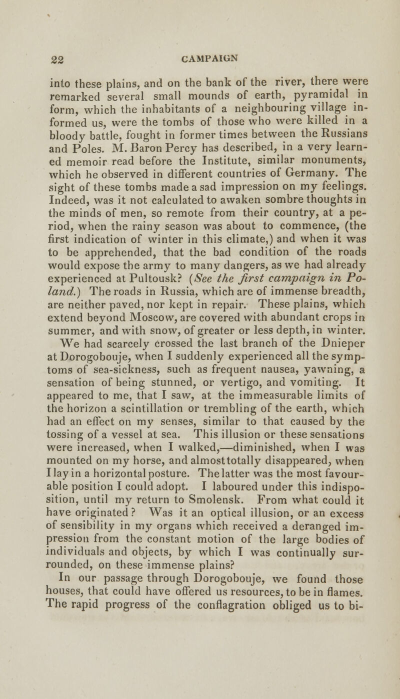 into these plains, and on the bank of the river, there were remarked several small mounds of earth, pyramidal in form, which the inhabitants of a neighbouring village in- formed us, were the tombs of those who were killed in a bloody battle, fought in former times between the Russians and Poles. M. Baron Percy has described, in a very learn- ed memoir read before the Institute, similar monuments, which he observed in different countries of Germany. The sight of these tombs made a sad impression on my feelings. Indeed, was it not calculated to awaken sombre thoughts in the minds of men, so remote from their country, at a pe- riod, when the rainy season was about to commence, (the first indication of winter in this climate,) and when it was to be apprehended, that the bad condition of the roads would expose the army to many dangers, as we had already experienced at Pultousk? (See the first campaign in Po- land.) The roads in Russia, which are of immense breadth, are neither paved, nor kept in repair. These plains, which extend beyond Moscow, are covered with abundant crops in summer, and with snow, of greater or less depth, in winter. We had scarcely crossed the last branch of the Dnieper at Dorogobouje, when I suddenly experienced all the symp- toms of sea-sickness, such as frequent nausea, yawning, a sensation of being stunned, or vertigo, and vomiting. It appeared to me, that I saw, at the immeasurable limits of the horizon a scintillation or trembling of the earth, which had an effect on my senses, similar to that caused by the tossing of a vessel at sea. This illusion or these sensations were increased, when I walked,—diminished, when I was mounted on my horse, and almosttotally disappeared, when I lay in a horizontal posture. The latter was the most favour- able position I could adopt. I laboured under this indispo- sition, until my return to Smolensk. From what could it have originated? Was it an optical illusion, or an excess of sensibility in my organs which received a deranged im- pression from the constant motion of the large bodies of individuals and objects, by which I was continually sur- rounded, on these immense plains? In our passage through Dorogobouje, we found those houses, that could have offered us resources, to be in flames. The rapid progress of the conflagration obliged us to bi-