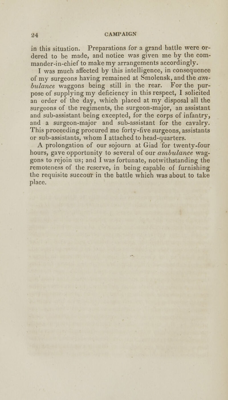 in this situation. Preparations for a grand battle were or- dered to be made, and notice was given me by the com- mander-in-chief to make my arrangements accordingly. I was much affected by this intelligence, in consequence of my surgeons having remained at Smolensk, and the «m- biilance waggons being still in the rear. For the pur- pose of supplying my deficiency in this respect, I solicited an order of the day, which placed at my disposal all the surgeons of the regiments, the surgeon-major, an assistant and sub-assistant being excepted, for the corps of infantry, and a surgeon-major and sub-assistant for the cavalry. This proceeding procured me forty-five surgeons, assistants or sub-assistants, whom I attached to head-quarters. A prolongation of our sojourn at Giad for twenty-four hours, gave opportunity to several of our ambulance wag- gons to rejoin us; and I was fortunate, notwithstanding the remoteness of the reserve, in being capable of furnishing the requisite succour in the battle which was about to take place.