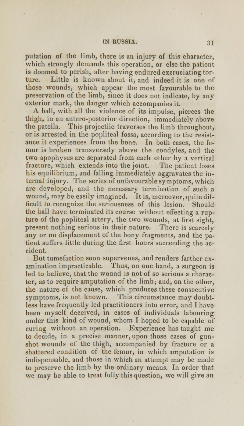 putation of the limb, there is an injury of this character, which strongly demands this operation, or else the patient is doomed to perish, after having endured excruciating tor- ture. Little is known about it, and indeed it is one of those wounds, which appear the most favourable to the preservation of the limb, since it does not indicate, by any exterior mark, the danger which accompanies it. A ball, with all the violence of its impulse, pierces the thigh, in an antero-posterior direction, immediately above the patella. This projectile traverses the limb throughout, or is arrested in the popliteal fossa, according to the resist- ance it experiences from the bone. In both cases, the fe- mur is broken transversely above the condyles, and the two apophyses are separated from each other by a vertical fracture, which extends into the joint. The patient loses his equilibrium, and falling immediately aggravates the in- ternal injury. The series of unfavourable symptoms, which are developed, and the necessary termination of such a wound, may be easily imagined. It is, moreover, quite dif- ficult to recognize the seriousness of this lesion. Should the ball have terminated its course without effecting a rup- ture of the popliteal artery, the two wounds, at first sight, present nothing serious in their nature. There is scarcely any or no displacement of the bony fragments, and the pa- tient suffers little during the first hours succeeding the ac- cident. But tumefaction soon supervenes, and renders farther ex- amination impracticable. Thus, on one hand, a surgeon is led to believe, that the wound is not of so serious a charac- ter, as to require amputation of the limb; and, on the other, the nature of the cause, which produces these consecutive symptoms, is not known. This circumstance may doubt- less have frequently led practitioners into error, and I have been myself deceived, in cases of individuals labouring under this kind of wound, whom I hoped to be capable of curing without an operation. Experience has taught me to decide, in a precise manner, upon those cases of gun- shot wounds of the thigh, accompanied by fracture or a shattered condition of the femur, in which amputation is indispensable, and those in which an attempt may be made to preserve the limb by the ordinary means. In order that we may be able to treat fully this question, we will give an