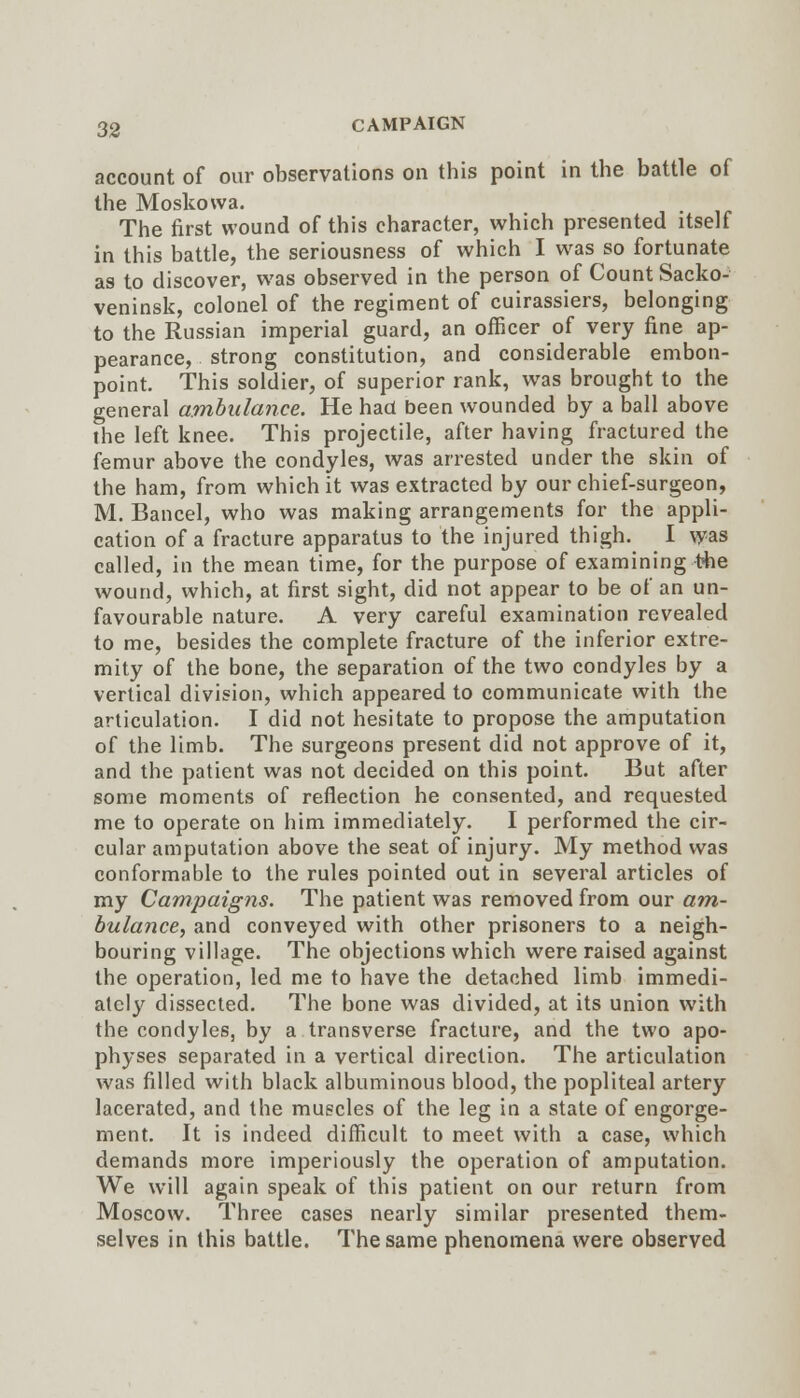 account of our observations on this point in the battle of the Moskovva. The first wound of this character, which presented itself in this battle, the seriousness of which I was so fortunate as to discover, was observed in the person of Count Sacko- veninsk, colonel of the regiment of cuirassiers, belonging to the Russian imperial guard, an officer of very fine ap- pearance, strong constitution, and considerable embon- point. This soldier, of superior rank, was brought to the general ambulance. He had been wounded by a ball above ihe left knee. This projectile, after having fractured the femur above the condyles, was arrested under the skin of the ham, from which it was extracted by our chief-surgeon, M. Bancel, who was making arrangements for the appli- cation of a fracture apparatus to the injured thigh. I was called, in the mean time, for the purpose of examining t^e wound, which, at first sight, did not appear to be of an un- favourable nature. A very careful examination revealed to me, besides the complete fracture of the inferior extre- mity of the bone, the separation of the two condyles by a vertical division, which appeared to communicate with the articulation. I did not hesitate to propose the amputation of the limb. The surgeons present did not approve of it, and the patient was not decided on this point. But after some moments of reflection he consented, and requested me to operate on him immediately. I performed the cir- cular amputation above the seat of injury. My method was conformable to the rules pointed out in several articles of my Campaigns. The patient was removed from our am- bulance^ and conveyed with other prisoners to a neigh- bouring village. The objections which were raised against the operation, led me to have the detached limb immedi- ately dissected. The bone was divided, at its union with the condyles, by a transverse fracture, and the two apo- physes separated in a vertical direction. The articulation was filled with black albuminous blood, the popliteal artery lacerated, and the muscles of the leg in a state of engorge- ment. It is indeed difficult to meet with a case, which demands more imperiously the operation of amputation. We will again speak of this patient on our return from Moscow. Three cases nearly similar presented them- selves in this battle. The same phenomena were observed