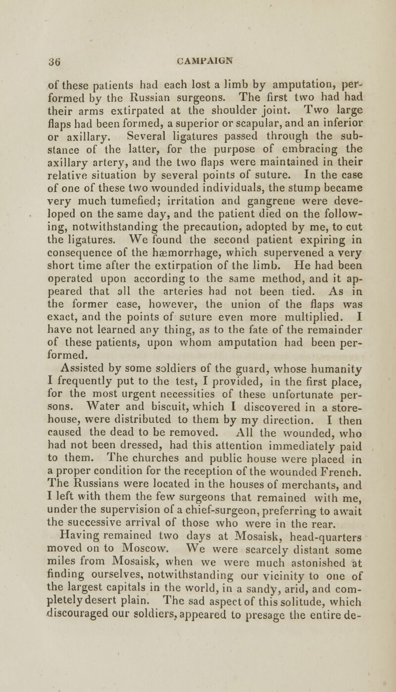 of these patients had each lost a limb by amputation, per- formed by the Russian surgeons. The first two had had their arms extirpated at the shoulder joint. Two large flaps had been formed, a superior or scapular, and an inferior or axillary. Several ligatures passed through the sub- stance of the latter, for the purpose of embracing the axillary artery, and the two flaps were maintained in their relative situation by several points of suture. In the case of one of these two wounded individuals, the stump became very much tumefied; irritation and gangrene were deve- loped on the same day, and the patient died on the follow- ing, notwithstanding the precaution, adopted by me, to cut the ligatures. We found the second patient expiring in consequence of the haemorrhage, which supervened a very short time after the extirpation of the limb. He had been operated upon according to the same method, and it ap- peared that all the arteries had not been tied. As in the former case, however, the union of the flaps was exact, and the points of suture even more multiplied. I have not learned any thing, as to the fate of the remainder of these patients, upon whom amputation had been per- formed. Assisted by some soldiers of the guard, whose humanity I frequently put to the test, I provided, in the first place, for the most urgent necessities of these unfortunate per- sons. Water and biscuit, which I discovered in a store- house, were distributed to them by my direction. I then caused the dead to be removed. All the wounded, who had not been dressed, had this attention immediately paid to them. The churches and public house were placed in a proper condition for the reception of the wounded French. The Russians were located in the houses of merchants, and I left with them the few surgeons that remained with me, under the supervision of a chief-surgeon, preferring to await the successive arrival of those who were in the rear. Having remained two days at Mosaisk, head-quarters moved on to Moscow. We were scarcely distant some miles from Mosaisk, when we were much astonished at finding ourselves, notwithstanding our vicinity to one of the largest capitals in the world, in a sandy, arid, and com- pletely desert plain. The sad aspect of this solitude, which discouraged our soldiers, appeared to presage the entire de-
