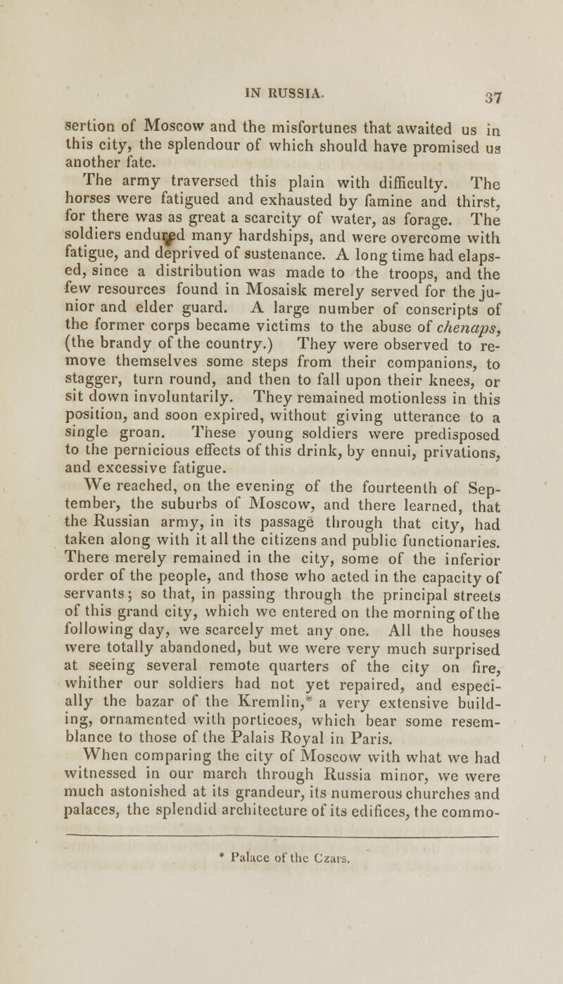 sertion of Moscow and the misfortunes that awaited us in this city, the splendour of which should have promised us another fate. The army traversed this plain with difficulty. The horses were fatigued and exhausted by famine and thirst, for there was as great a scarcity of water, as forage. The soldiers endujjpd many hardships, and were overcome with fatigue, and deprived of sustenance. A long time had elaps- ed, since a distribution was made to the troops, and the fevv resources found in Mosaisk merely served for the ju- nior and elder guard. A large number of conscripts of the former corps became victims to the abuse of chenaps, (the brandy of the country.) They were observed to re- move themselves some steps from their companions, to stagger, turn round, and then to fall upon their knees, or sit down involuntarily. They remained motionless in this position, and soon expired, without giving utterance to a single groan. These young soldiers were predisposed to the pernicious eflfects of this drink, by ennui, privations, and excessive fatigue. We reached, on the evening of the fourteenth of Sep- tember, the suburbs of Moscow, and there learned, that the Russian army, in its passage through that city, had taken along with it all the citizens and public functionaries. There merely remained in the city, some of the inferior order of the people, and those who acted in the capacity of servants; so that, in passing through the principal streets of this grand city, which we entered on the morning of the following day, we scarcely met any one. All the houses were totally abandoned, but we were very much surprised at seeing several remote quarters of the city on fire, whither our soldiers had not yet repaired, and especi- ally the bazar of the Kremlin,* a very extensive build- ing, ornamented with porticoes, which bear some resem- blance to those of the Palais Royal in Paris. When comparing the city of Moscow with what we had witnessed in our march through Russia minor, we were much astonished at its grandeur, its numerous churches and palaces, the splendid architecture of its edifices, the commo- * Palace of the Czais.