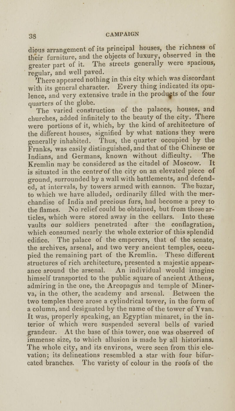 dious arrangement of its principal houses, the richness of their furniture, and the objects of luxury, observed in the greater part of it. The streets generally were spacious, regular, and well paved. There appeared nothing in this city which was discordant with its general character. Every thing indicated its opu- lence, and very extensive trade in the products of the four quarters of the globe. The varied construction of the palaces, houses, and churches, added infinitely to the beauty of the city. There were portions of it, which, by the kind of architecture of the difi'erent houses, signified by what nations they were generally inhabited. Thus, the quarter occupied by the Franks, was easily distinguished, and that of the Chinese or Indians, and Germans, known without difiiculty. The Kremlin may be considered as the citadel of Moscow. It is situated in the centre of the city on an elevated piece of ground, surrounded by a wall with battlements, and defend- ed, at intervals, by towers armed with cannon. The bazar, to which we have alluded, ordinarily filled with the mer- chandise of India and precious furs, had become a prey to the flames. No relief could be obtained, but from those ar- ticles, which were stored away in the cellars. Into these vaults our soldiers penetrated after the conflagration, which consumed nearly the whole exterior of this splendid edifice. The palace of the emperors, that of the senate, the archives, arsenal, and two very ancient temples, occu- pied the remaining part of the Kremlin. These difi'erent structures of rich architecture, presented a majestic appear- ance around the arsenal. An individual would imagine himself transported to the public square of ancient Athens, admiring in the one, the Areopagus and temple of Miner- va, in the other, the academy and arsenal. Between the two temples there arose a cylindrical tower, in the form of a column, and designated by the name of the tower of Yvan. It was, properly speaking, an Egyptian minaret, in the in- terior of which were suspended several bells of varied grandeur. At the base of this tower, one was observed of immense size, to which allusion is made by all historians. The whole city, and its environs, were seen from this ele- vation; its delineations resembled a star with four bifur- cated branches. The variety of colour in the roofs of the