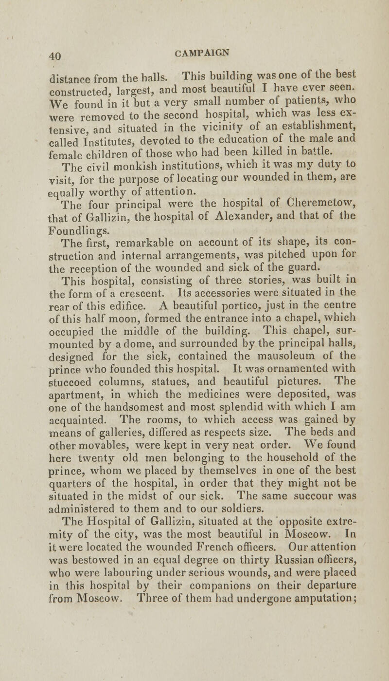 distance from the halls. This building was one of the best constructed, largest, and most beautiful I have ever seen. We found in it but a very small number of patients, who were removed to the second hospital, which was less ex- tensive, and situated in the vicinity of an establishment, called Institutes, devoted to the education of the male and female children of those who had been killed in battle. The civil monkish institutions, which it was my duty to visit, for the purpose of locating our wounded in them, are equally worthy of attention. The four principal were the hospital of Cheremetow, that of Gallizin, the hospital of Alexander, and that of the Foundlings. The first, remarkable on account of its shape, its con- struction and internal arrangements, was pitched upon for the reception of the wounded and sick of the guard. This hospital, consisting of three stories, was built in the form of a crescent. Its accessories were situated in the rear of this edifice. A beautiful portico, just in the centre of this half moon, formed the entrance into a chapel, which occupied the middle of the building. This chapel, sur- mounted by a dome, and surrounded by the principal halls, designed for the sick, contained the mausoleum of the prince who founded this hospital. It was ornamented with stuccoed columns, statues, and beautiful pictures. The apartment, in which the medicines were deposited, was one of the handsomest and most splendid with which I am acquainted. The rooms, to which access was gained by means of galleries, differed as respects size. The beds and other movables, were kept in very neat order. We found here twenty old men belonging to the household of the prince, whom we placed by themselves in one of the best quarters of the hospital, in order that they might not be situated in the midst of our sick. The same succour was administered to them and to our soldiers. The Hospital of Gallizin, situated at the opposite extre- mity of the city, was the most beautiful in Moscow. In it were located the wounded French officers. Our attention was bestowed in an equal degree on thirty Russian officers, who were labouring under serious wounds, and were placed in this hospital by their companions on their departure from Moscow. Three of them had undergone amputation;