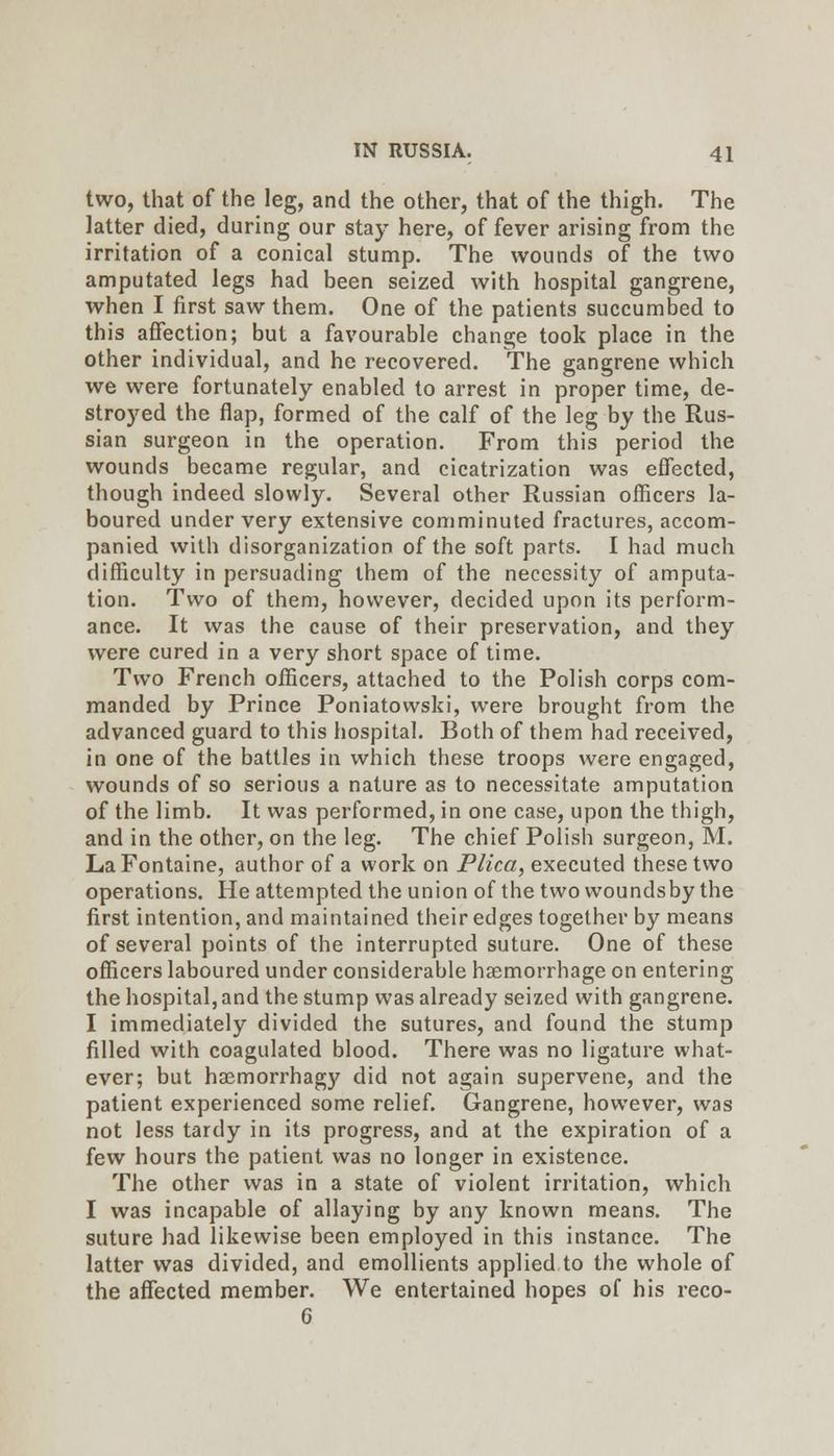 two, that of the leg, and the other, that of the thigh. The latter died, during our stay here, of fever arising from the irritation of a conical stump. The wounds of the two amputated legs had been seized with hospital gangrene, when I first saw them. One of the patients succumbed to this affection; but a favourable change took place in the other individual, and he recovered. The gangrene which we were fortunately enabled to arrest in proper time, de- stroyed the flap, formed of the calf of the leg by the Rus- sian surgeon in the operation. From this period the wounds became regular, and cicatrization was effected, though indeed slowly. Several other Russian officers la- boured under very extensive comminuted fractures, accom- panied with disorganization of the soft parts. I had much difficulty in persuading them of the necessity of amputa- tion. Two of them, however, decided upon its perform- ance. It was the cause of their preservation, and they were cured in a very short space of time. Two French officers, attached to the Polish corps com- manded by Prince Poniatowski, were brought from the advanced guard to this hospital. Both of them had received, in one of the battles in which these troops were engaged, wounds of so serious a nature as to necessitate amputation of the limb. It was performed, in one case, upon the thigh, and in the other, on the leg. The chief Polish surgeon, M. La Fontaine, author of a work on Plica, executed these two operations. He attempted the union of the two woundsby the first intention, and maintained their edges together by means of several points of the interrupted suture. One of these officers laboured under considerable haemorrhage on entering the hospital, and the stump was already seized with gangrene. I immediately divided the sutures, and found the stump filled with coagulated blood. There was no ligature what- ever; but haemorrhagy did not again supervene, and the patient experienced some relief. Gangrene, however, was not less tardy in its progress, and at the expiration of a few hours the patient was no longer in existence. The other was in a state of violent irritation, which I was incapable of allaying by any known means. The suture had likewise been employed in this instance. The latter was divided, and emollients applied to the whole of the affected member. We entertained hopes of his reco- 6