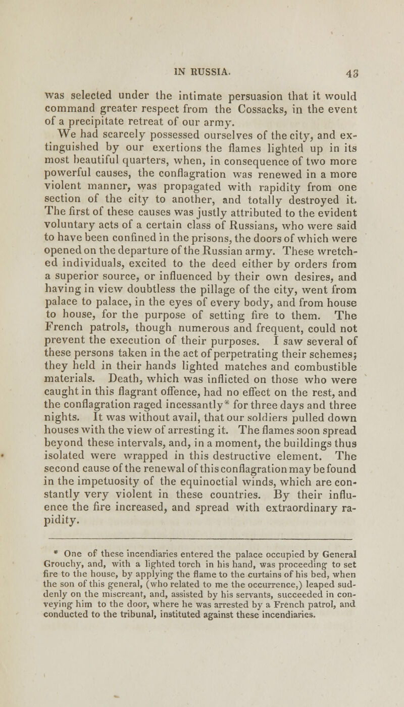 was selected under the intimate persuasion that it would command greater respect from the Cossacks, in the event of a precipitate retreat of our army. We had scarcely possessed ourselves of the city, and ex- tinguished by our exertions the flames lighted up in its most beautiful quarters, when, in consequence of two more powerful causes, the conflagration was renewed in a more violent manner, was propagated with rapidity from one section of the city to another, and totally destroyed it. The first of these causes was justly attributed to the evident voluntary acts of a certain class of Russians, who were said to have been confined in the prisons, the doors of which were opened on the departure of the Russian army. These wretch- ed individuals, excited to the deed either by orders from a superior source, or influenced by their own desires, and having in view doubtless the pillage of the city, went from palace to palace, in the eyes of every body, and from house to house, for the purpose of setting fire to them. The French patrols, though numerous and frequent, could not prevent the execution of their purposes. I saw several of these persons taken in the act of perpetrating their schemesj they held in their hands lighted matches and combustible materials. Death, which was inflicted on those who were caught in this flagrant ofience, had no effect on the rest, and the conflagration raged incessantly* for three days and three nights. It was without avail, that our soldiers pulled down houses with the view of arresting it. The flames soon spread beyond these intervals, and, in a moment, the buildings thus isolated were wrapped in this destructive element. The second cause of the renewal of this conflagration may be found in the impetuosity of the equinoctial winds, which are con- stantly very violent in these countries. By their influ- ence the fire increased, and spread with extraordinary ra- pidity. • One of these incendiaries entered the palace occupied by General Grouchy, and, with a lighted torch in his hand, was proceeding to set fire to the house, by applying the flame to the curtains of his bed, when the son of this general, (who related to me the occurrence,) leaped sud- denly on the miscreant, and, assisted by his servants, succeeded in con- veying him to the door, where he was arrested by a French patrol, and conducted to the tribunal, instituted against these incendiaries.